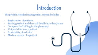 Introduction
The project Hospital management system includes
• Registration of patients
• Storing patient and the staff details into the system
• Computerized billing in the pharmacy
• Unique Id for every patient
• Availability of a doctor
• Medical details of a patient
 