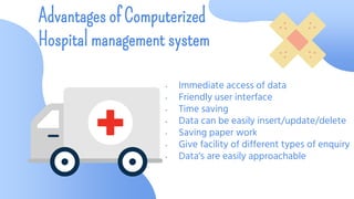 • Immediate access of data
• Friendly user interface
• Time saving
• Data can be easily insert/update/delete
• Saving paper work
• Give facility of different types of enquiry
• Data‘s are easily approachable
Advantages of Computerized
Hospital management system
 
