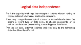 Simmi S Dept of CS UG
Logical data independence
It is the capacity to change the conceptual schema without having to
change external schemas or application programs.
We may change the conceptual schema to expand the database (by
adding a record type or data item), to change constraints, or to
reduce the database (by removing a record type or data item).
In the last case, external schemas that refer only to the remaining
data should not be affected.
 