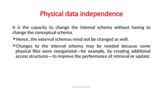 Simmi S Dept of CS UG
Physical data independence
It is the capacity to change the internal schema without having to
change the conceptual schema.
Hence, the external schemas need not be changed as well.
Changes to the internal schema may be needed because some
physical files were reorganized—for example, by creating additional
access structures—to improve the performance of retrieval or update.
 