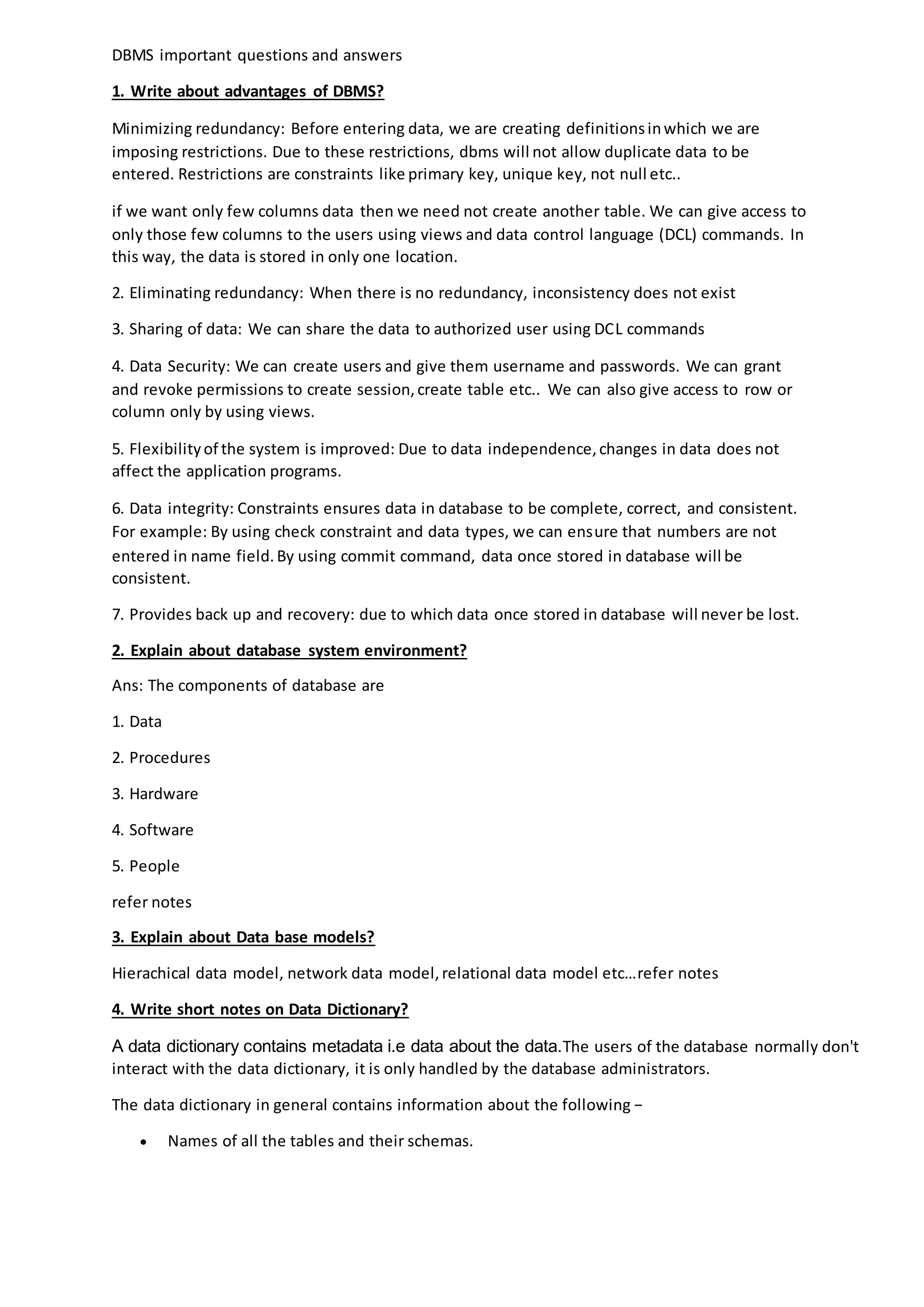 DBMS important questions and answers
1. Write about advantages of DBMS?
Minimizing redundancy: Before entering data, we are creating definitionsinwhich we are
imposing restrictions. Due to these restrictions, dbms will not allow duplicate data to be
entered. Restrictions are constraints like primary key, unique key, not null etc..
if we want only few columns data then we need not create another table. We can give access to
only those few columns to the users using views and data control language (DCL) commands. In
this way, the data is stored in only one location.
2. Eliminating redundancy: When there is no redundancy, inconsistency does not exist
3. Sharing of data: We can share the data to authorized user using DCL commands
4. Data Security: We can create users and give them username and passwords. We can grant
and revoke permissions to create session,create table etc.. We can also give access to row or
column only by using views.
5. Flexibilityof the system is improved: Due to data independence,changes in data does not
affect the application programs.
6. Data integrity: Constraints ensures data in database to be complete, correct, and consistent.
For example: By using check constraint and data types, we can ensure that numbers are not
entered in name field.By using commit command, data once stored in database will be
consistent.
7. Provides back up and recovery: due to which data once stored in database will never be lost.
2. Explain about database system environment?
Ans: The components of database are
1. Data
2. Procedures
3. Hardware
4. Software
5. People
refer notes
3. Explain about Data base models?
Hierachical data model, network data model,relational data model etc…refer notes
4. Write short notes on Data Dictionary?
A data dictionary contains metadata i.e data about the data.The users of the database normally don't
interact with the data dictionary, it is only handled by the database administrators.
The data dictionary in general contains information about the following −
 Names of all the tables and their schemas.
 