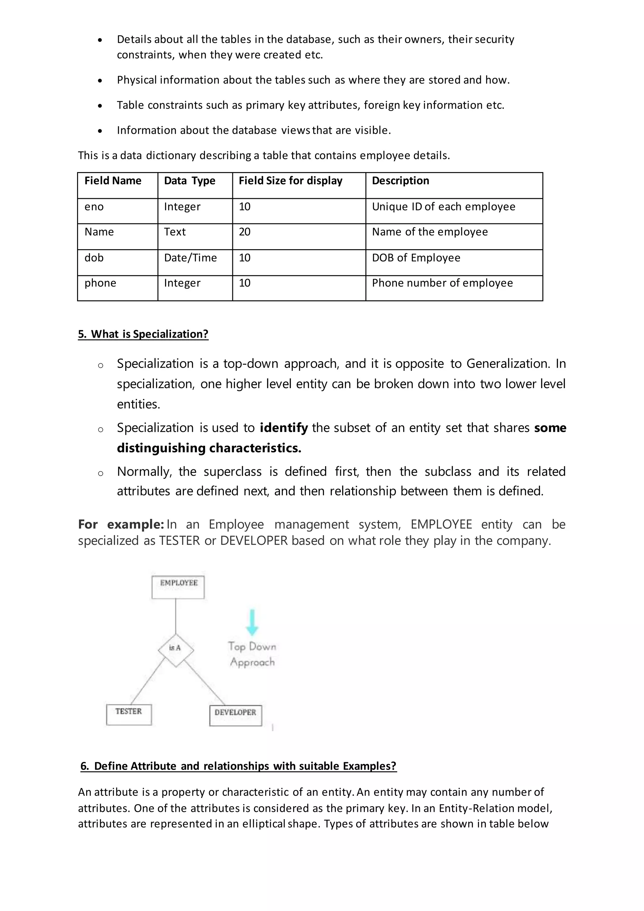  Details about all the tables in the database, such as their owners, their security
constraints, when they were created etc.
 Physical information about the tables such as where they are stored and how.
 Table constraints such as primary key attributes, foreign key information etc.
 Information about the database viewsthat are visible.
This is a data dictionary describing a table that contains employee details.
Field Name Data Type Field Size for display Description
eno Integer 10 Unique ID of each employee
Name Text 20 Name of the employee
dob Date/Time 10 DOB of Employee
phone Integer 10 Phone number of employee
5. What is Specialization?
o Specialization is a top-down approach, and it is opposite to Generalization. In
specialization, one higher level entity can be broken down into two lower level
entities.
o Specialization is used to identify the subset of an entity set that shares some
distinguishing characteristics.
o Normally, the superclass is defined first, then the subclass and its related
attributes are defined next, and then relationship between them is defined.
For example: In an Employee management system, EMPLOYEE entity can be
specialized as TESTER or DEVELOPER based on what role they play in the company.
6. Define Attribute and relationships with suitable Examples?
An attribute is a property or characteristic of an entity.An entity may contain any number of
attributes. One of the attributes is considered as the primary key. In an Entity-Relation model,
attributes are represented in an elliptical shape. Types of attributes are shown in table below
 