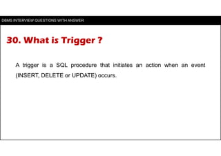 30. What is Trigger ?
A trigger is a SQL procedure that initiates an action when an event
(INSERT, DELETE or UPDATE) occur...