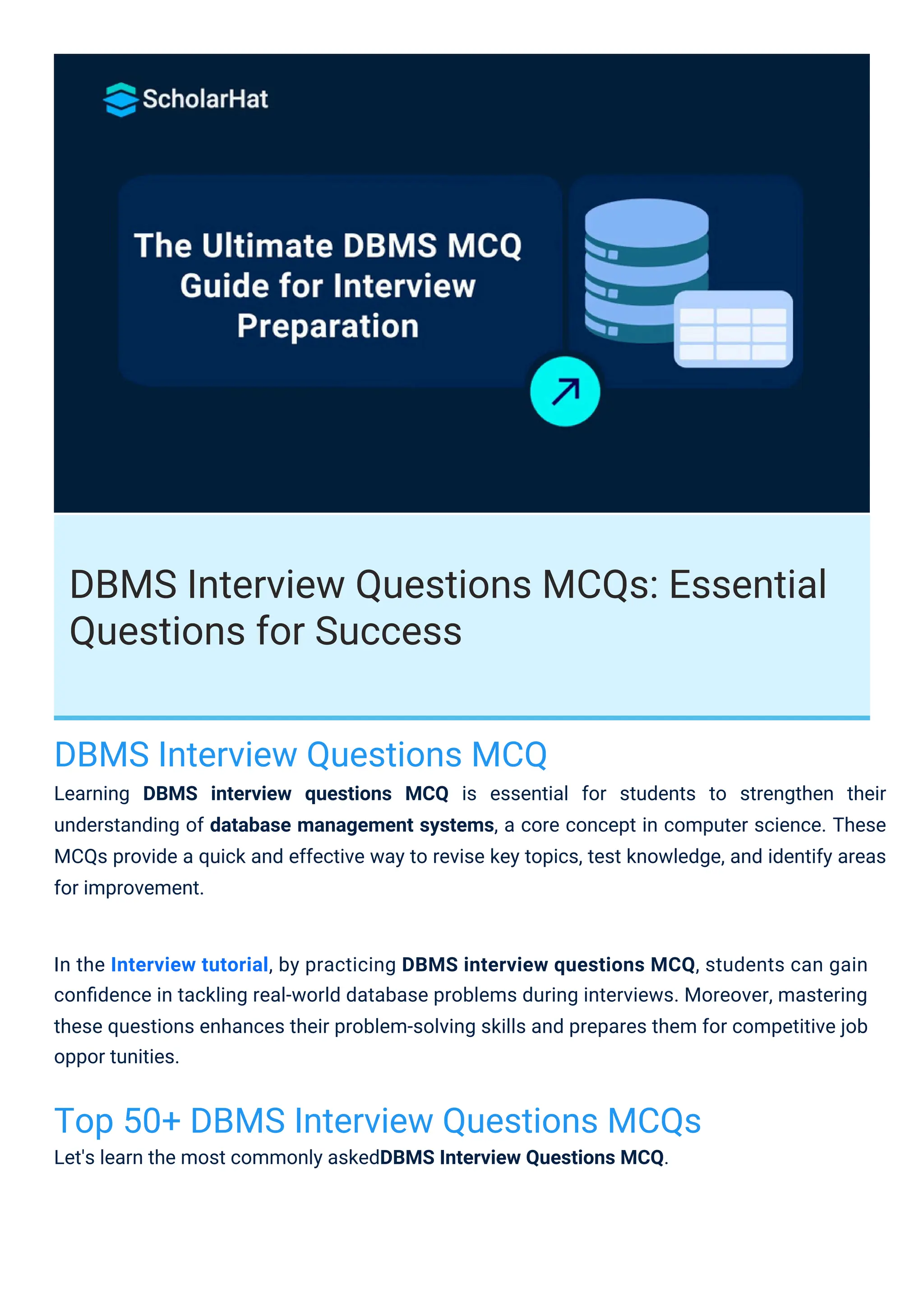 DBMS Interview Questions MCQs: Essential
Questions for Success
DBMS Interview Questions MCQ
Learning DBMS interview questions MCQ is essential for students to strengthen their
understanding of database management systems, a core concept in computer science. These
MCQs provide a quick and effective way to revise key topics, test knowledge, and identify areas
for improvement.
Top 50+ DBMS Interview Questions MCQs
Let's learn the most commonly askedDBMS Interview Questions MCQ.
In the Interview tutorial, by practicing DBMS interview questions MCQ, students can gain
conﬁdence in tackling real-world database problems during interviews. Moreover, mastering
these questions enhances their problem-solving skills and prepares them for competitive job
oppor tunities.
 