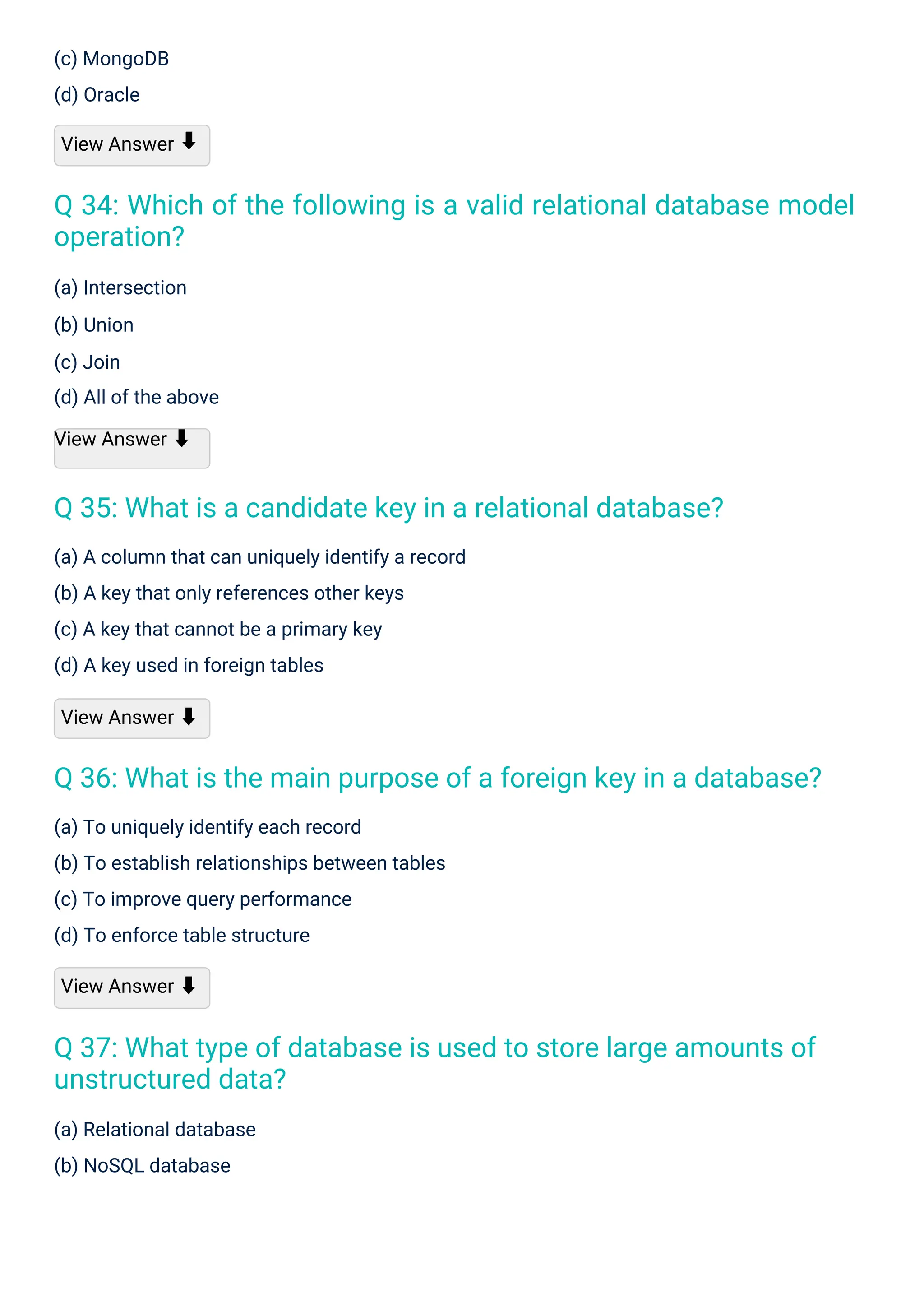 (c) MongoDB
(d) Oracle
View Answer
(a) Intersection
(b) Union
(c) Join
(d) All of the above
View Answer ⬇
(a) Relational database
(b) NoSQL database
(a) To uniquely identify each record
(b) To establish relationships between tables
(c) To improve query performance
(d) To enforce table structure
View Answer ⬇
(a) A column that can uniquely identify a record
(b) A key that only references other keys
(c) A key that cannot be a primary key
(d) A key used in foreign tables
View Answer ⬇
⬇
Q 35: What is a candidate key in a relational database?
Q 37: What type of database is used to store large amounts of
unstructured data?
Q 36: What is the main purpose of a foreign key in a database?
Q 34: Which of the following is a valid relational database model
operation?
 