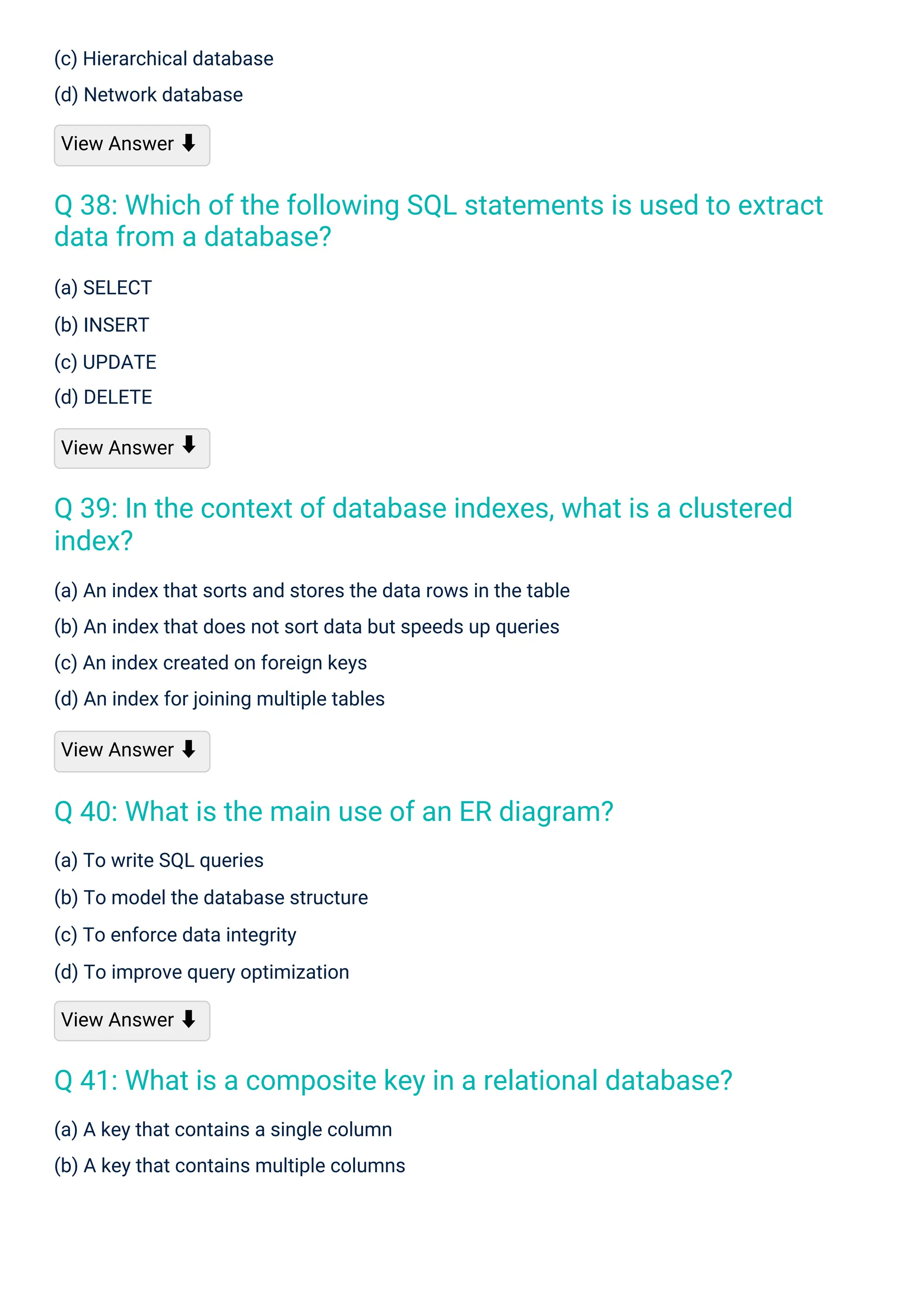 (a) SELECT
(b) INSERT
(c) UPDATE
(d) DELETE
View Answer
(c) Hierarchical database
(d) Network database
View Answer ⬇
(a) To write SQL queries
(b) To model the database structure
(c) To enforce data integrity
(d) To improve query optimization
View Answer ⬇
(a) A key that contains a single column
(b) A key that contains multiple columns
(a) An index that sorts and stores the data rows in the table
(b) An index that does not sort data but speeds up queries
(c) An index created on foreign keys
(d) An index for joining multiple tables
View Answer ⬇
⬇
Q 40: What is the main use of an ER diagram?
Q 41: What is a composite key in a relational database?
Q 39: In the context of database indexes, what is a clustered
index?
Q 38: Which of the following SQL statements is used to extract
data from a database?
 