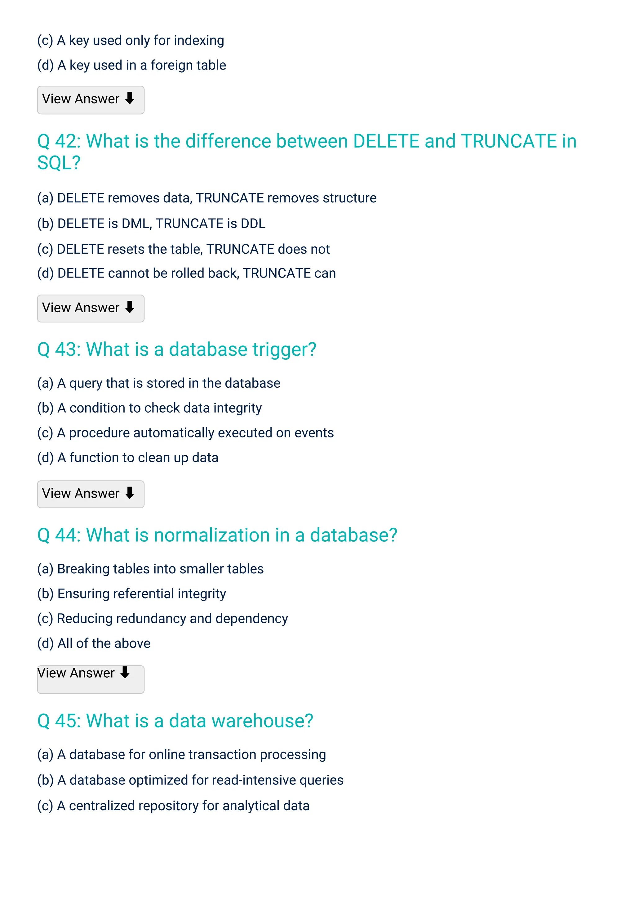 (c) A key used only for indexing
(d) A key used in a foreign table
View Answer ⬇
(a) Breaking tables into smaller tables
(b) Ensuring referential integrity
(c) Reducing redundancy and dependency
(d) All of the above
View Answer ⬇
(a) A query that is stored in the database
(b) A condition to check data integrity
(c) A procedure automatically executed on events
(d) A function to clean up data
View Answer ⬇
(a) A database for online transaction processing
(b) A database optimized for read-intensive queries
(c) A centralized repository for analytical data
(a) DELETE removes data, TRUNCATE removes structure
(b) DELETE is DML, TRUNCATE is DDL
(c) DELETE resets the table, TRUNCATE does not
(d) DELETE cannot be rolled back, TRUNCATE can
View Answer ⬇
Q 45: What is a data warehouse?
Q 43: What is a database trigger?
Q 44: What is normalization in a database?
Q 42: What is the difference between DELETE and TRUNCATE in
SQL?
 