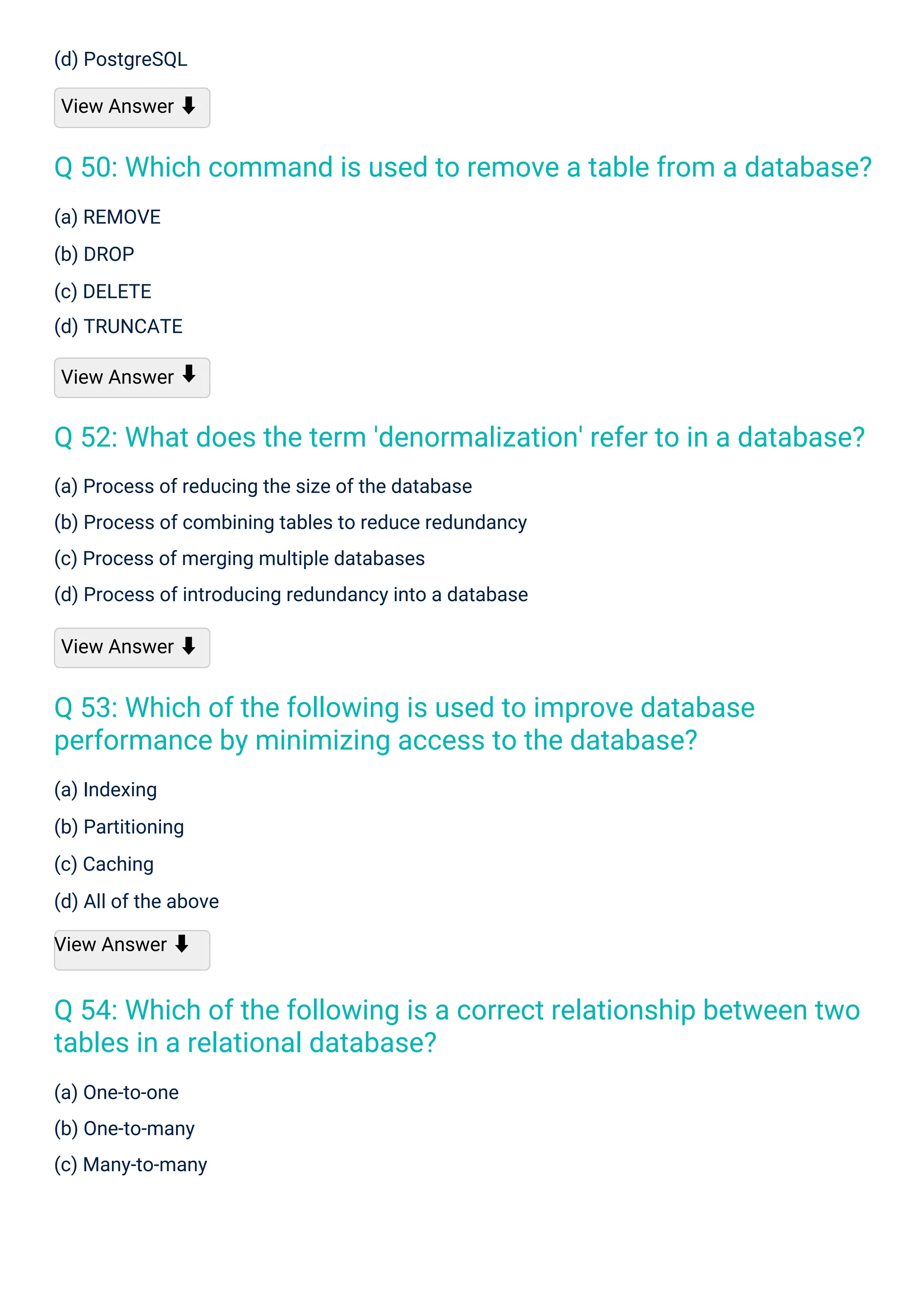 (a) REMOVE
(b) DROP
(c) DELETE
(d) TRUNCATE
View Answer
(d) PostgreSQL
View Answer ⬇
(a) One-to-one
(b) One-to-many
(c) Many-to-many
(a) Indexing
(b) Partitioning
(c) Caching
(d) All of the above
View Answer ⬇
(a) Process of reducing the size of the database
(b) Process of combining tables to reduce redundancy
(c) Process of merging multiple databases
(d) Process of introducing redundancy into a database
View Answer ⬇
⬇
Q 53: Which of the following is used to improve database
performance by minimizing access to the database?
Q 54: Which of the following is a correct relationship between two
tables in a relational database?
Q 52: What does the term 'denormalization' refer to in a database?
Q 50: Which command is used to remove a table from a database?
 