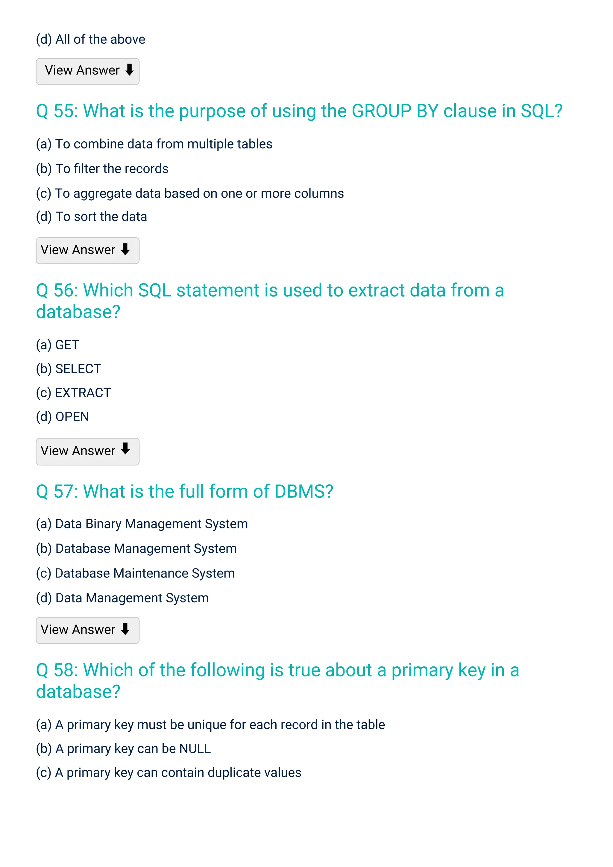 (a) GET
(b) SELECT
(c) EXTRACT
(d) OPEN
View Answer
(d) All of the above
View Answer ⬇
(a) Data Binary Management System
(b) Database Management System
(c) Database Maintenance System
(d) Data Management System
View Answer ⬇
(a) To combine data from multiple tables
(b) To ﬁlter the records
(c) To aggregate data based on one or more columns
(d) To sort the data
View Answer ⬇
(a) A primary key must be unique for each record in the table
(b) A primary key can be NULL
(c) A primary key can contain duplicate values
⬇
Q 57: What is the full form of DBMS?
Q 56: Which SQL statement is used to extract data from a
database?
Q 58: Which of the following is true about a primary key in a
database?
Q 55: What is the purpose of using the GROUP BY clause in SQL?
 