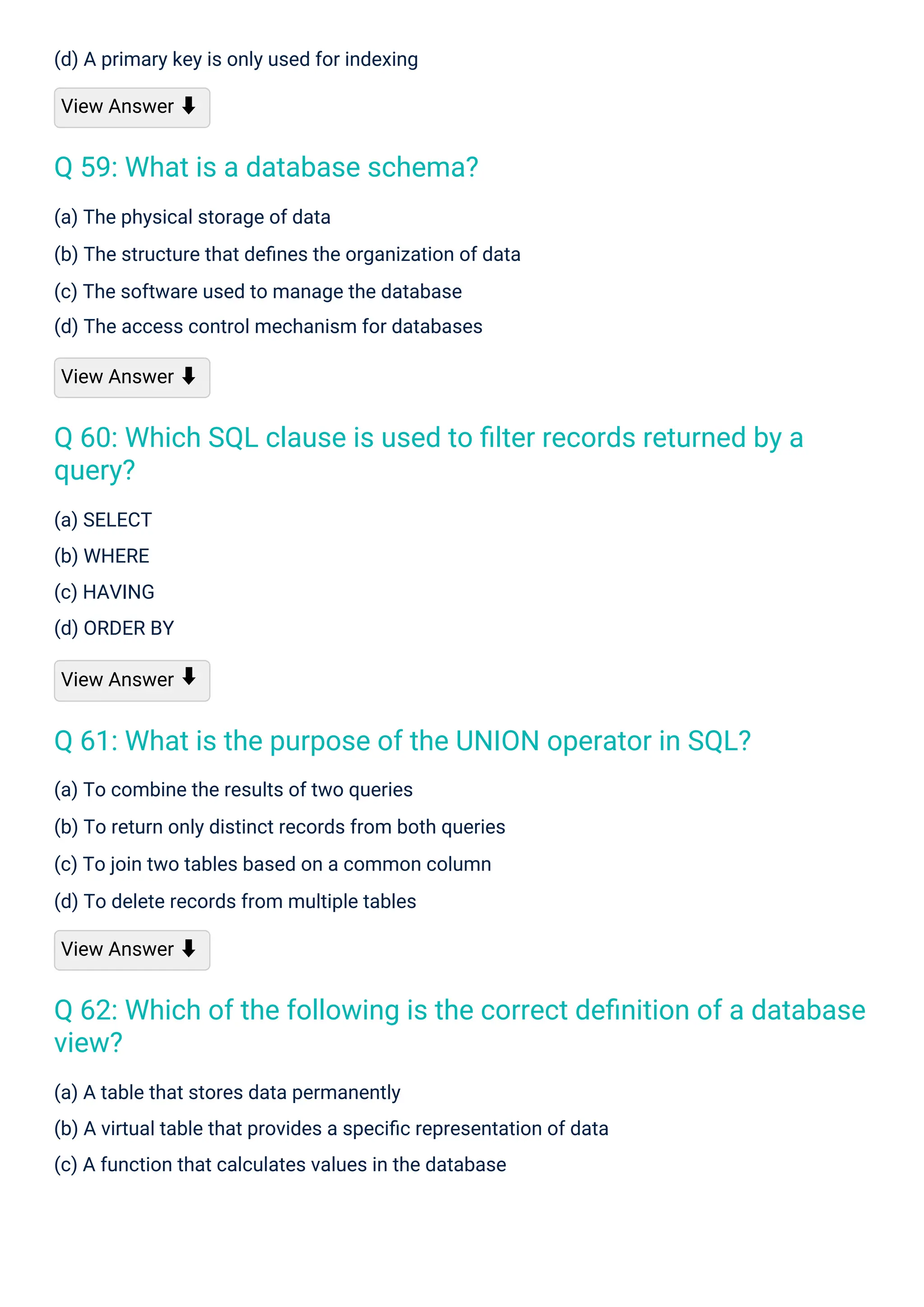 (a) SELECT
(b) WHERE
(c) HAVING
(d) ORDER BY
View Answer
(d) A primary key is only used for indexing
View Answer ⬇
(a) To combine the results of two queries
(b) To return only distinct records from both queries
(c) To join two tables based on a common column
(d) To delete records from multiple tables
View Answer ⬇
(a) The physical storage of data
(b) The structure that deﬁnes the organization of data
(c) The software used to manage the database
(d) The access control mechanism for databases
View Answer ⬇
(a) A table that stores data permanently
(b) A virtual table that provides a speciﬁc representation of data
(c) A function that calculates values in the database
⬇
Q 59: What is a database schema?
Q 61: What is the purpose of the UNION operator in SQL?
Q 60: Which SQL clause is used to ﬁlter records returned by a
query?
Q 62: Which of the following is the correct deﬁnition of a database
view?
 