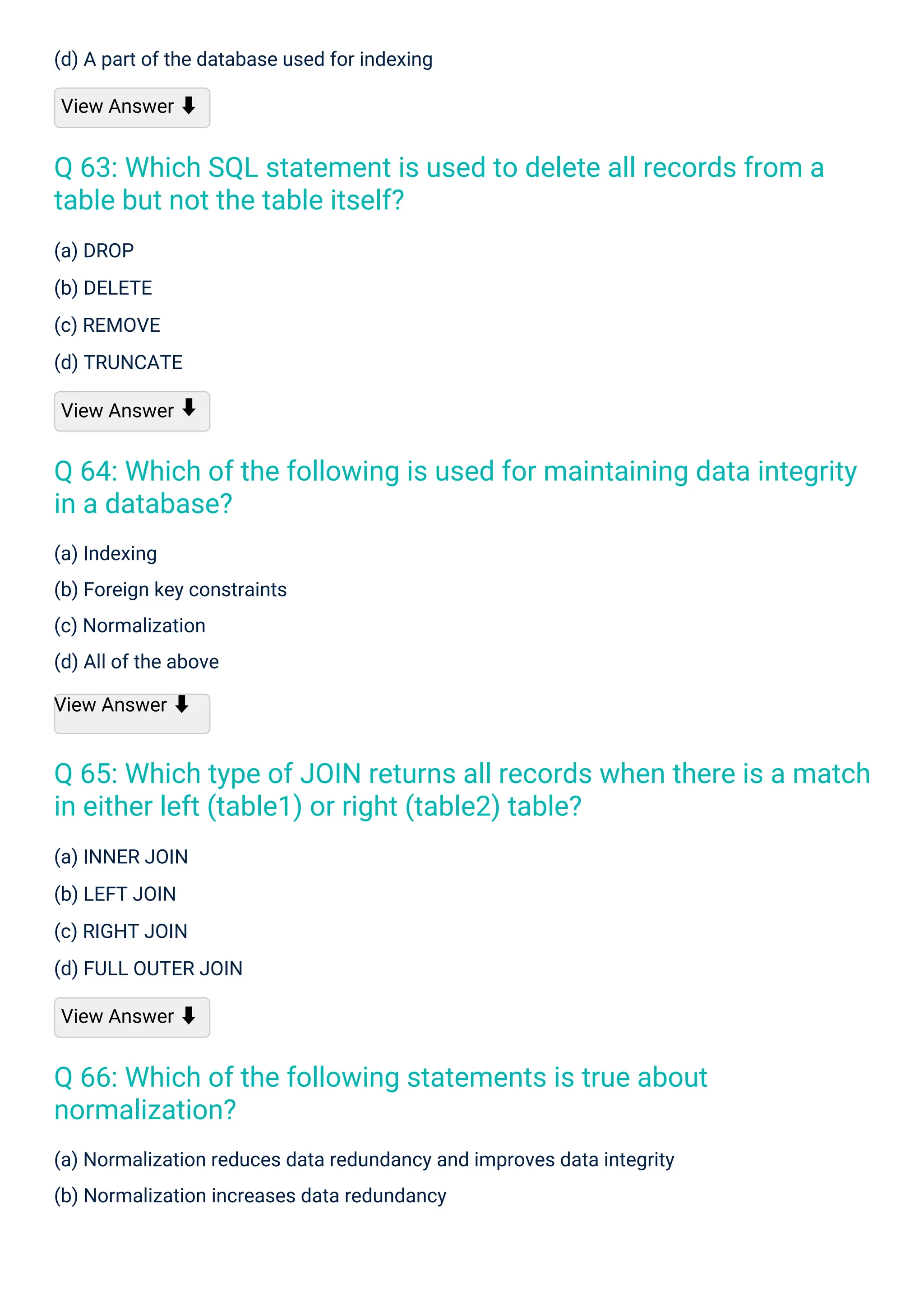 (a) DROP
(b) DELETE
(c) REMOVE
(d) TRUNCATE
View Answer
(a) INNER JOIN
(b) LEFT JOIN
(c) RIGHT JOIN
(d) FULL OUTER JOIN
View Answer ⬇
(a) Indexing
(b) Foreign key constraints
(c) Normalization
(d) All of the above
View Answer ⬇
(d) A part of the database used for indexing
View Answer ⬇
(a) Normalization reduces data redundancy and improves data integrity
(b) Normalization increases data redundancy
⬇
Q 66: Which of the following statements is true about
normalization?
Q 63: Which SQL statement is used to delete all records from a
table but not the table itself?
Q 64: Which of the following is used for maintaining data integrity
in a database?
Q 65: Which type of JOIN returns all records when there is a match
in either left (table1) or right (table2) table?
 
