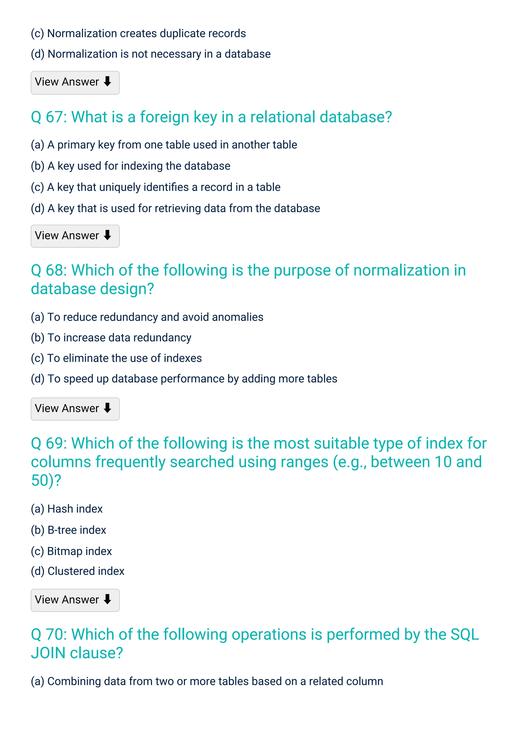 (a) Hash index
(b) B-tree index
(c) Bitmap index
(d) Clustered index
View Answer ⬇
(c) Normalization creates duplicate records
(d) Normalization is not necessary in a database
View Answer ⬇
(a) A primary key from one table used in another table
(b) A key used for indexing the database
(c) A key that uniquely identiﬁes a record in a table
(d) A key that is used for retrieving data from the database
View Answer ⬇
(a) To reduce redundancy and avoid anomalies
(b) To increase data redundancy
(c) To eliminate the use of indexes
(d) To speed up database performance by adding more tables
View Answer ⬇
(a) Combining data from two or more tables based on a related column
Q 67: What is a foreign key in a relational database?
Q 68: Which of the following is the purpose of normalization in
database design?
Q 70: Which of the following operations is performed by the SQL
JOIN clause?
Q 69: Which of the following is the most suitable type of index for
columns frequently searched using ranges (e.g., between 10 and
50)?
 