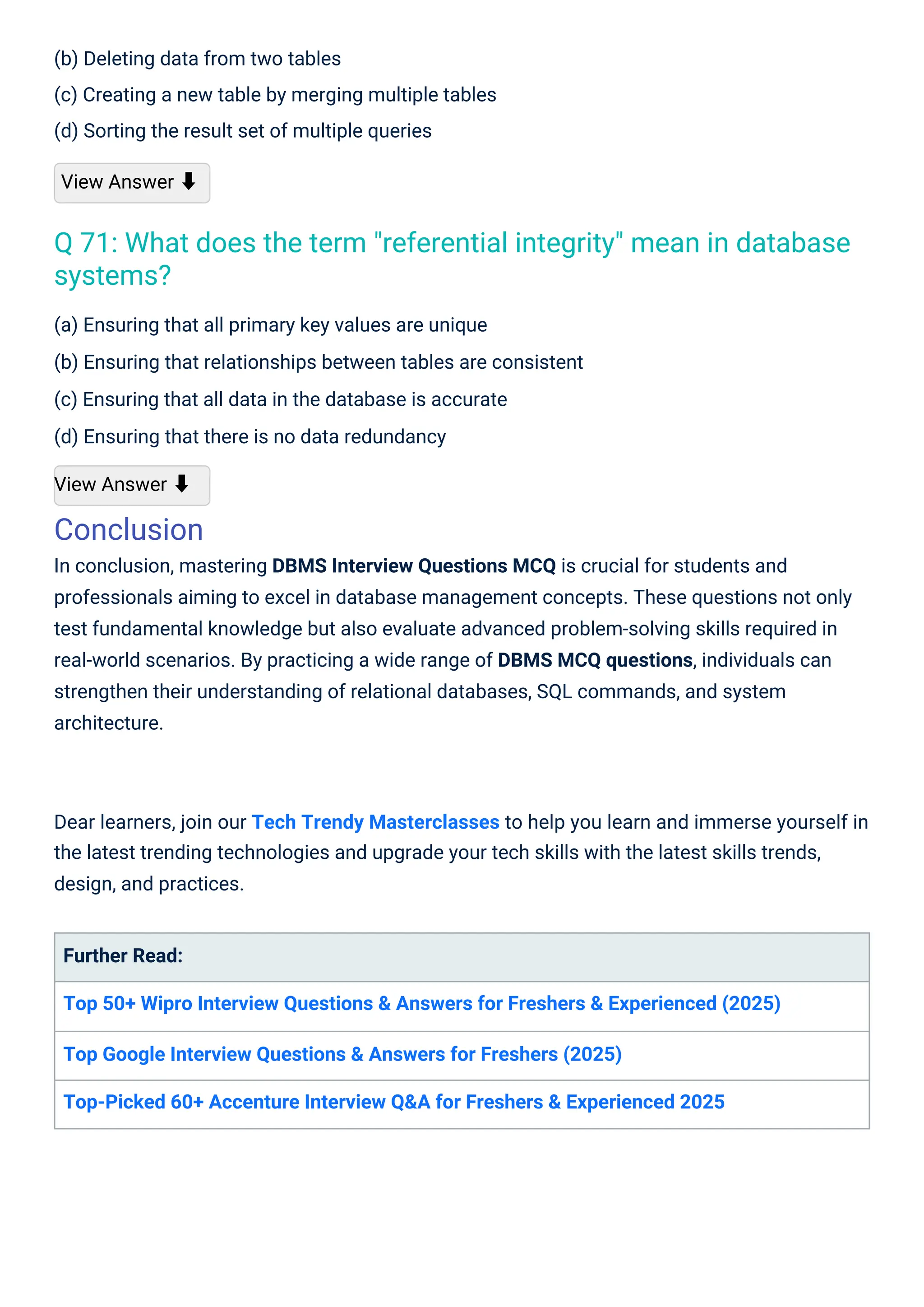 (b) Deleting data from two tables
(c) Creating a new table by merging multiple tables
(d) Sorting the result set of multiple queries
View Answer ⬇
(a) Ensuring that all primary key values are unique
(b) Ensuring that relationships between tables are consistent
(c) Ensuring that all data in the database is accurate
(d) Ensuring that there is no data redundancy
View Answer ⬇
Conclusion
In conclusion, mastering DBMS Interview Questions MCQ is crucial for students and
professionals aiming to excel in database management concepts. These questions not only
test fundamental knowledge but also evaluate advanced problem-solving skills required in
real-world scenarios. By practicing a wide range of DBMS MCQ questions, individuals can
strengthen their understanding of relational databases, SQL commands, and system
architecture.
Further Read:
Top 50+ Wipro Interview Questions & Answers for Freshers & Experienced (2025)
Top Google Interview Questions & Answers for Freshers (2025)
Top-Picked 60+ Accenture Interview Q&A for Freshers & Experienced 2025
Dear learners, join our Tech Trendy Masterclasses to help you learn and immerse yourself in
the latest trending technologies and upgrade your tech skills with the latest skills trends,
design, and practices.
Q 71: What does the term "referential integrity" mean in database
systems?
 