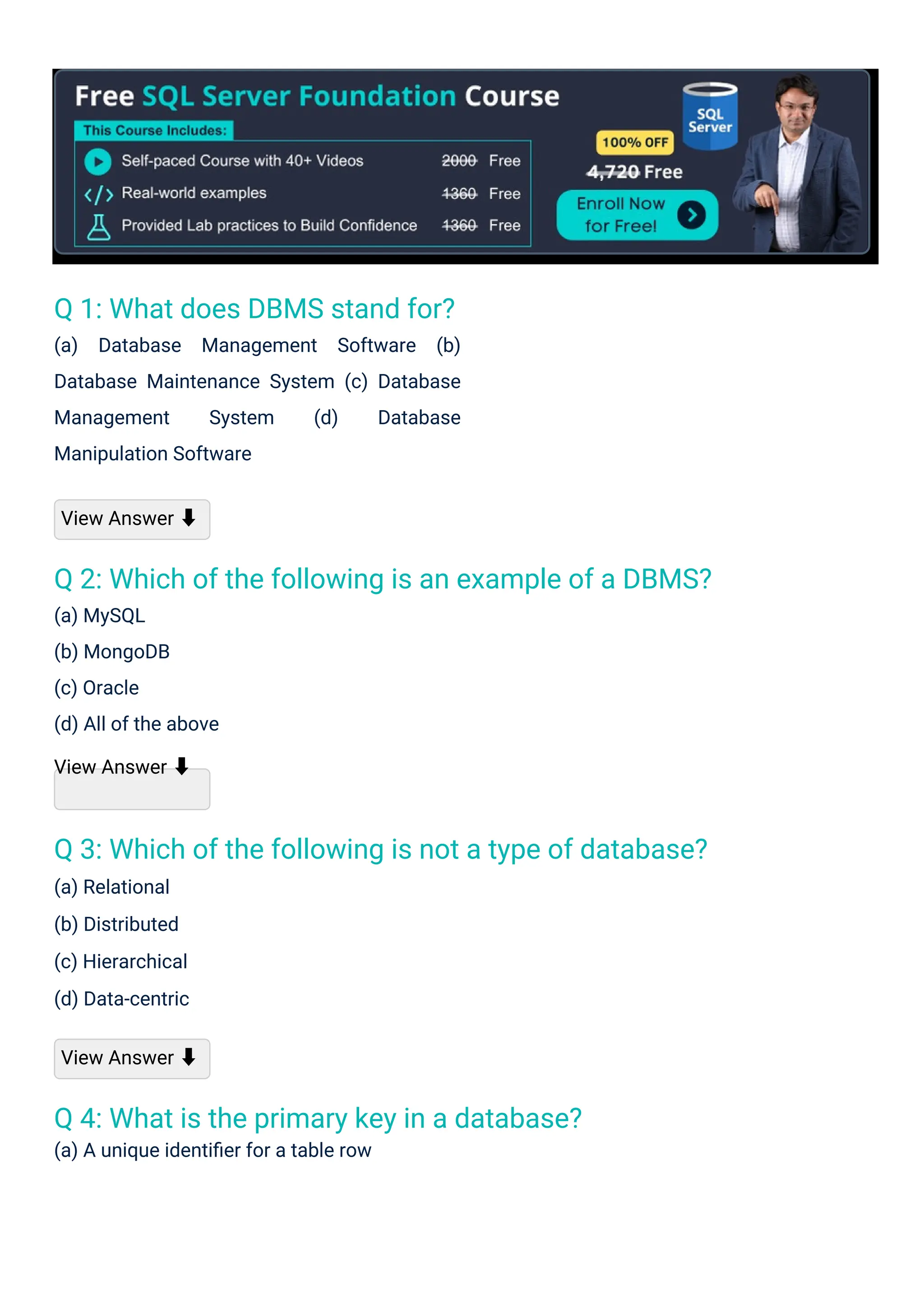 Q 1: What does DBMS stand for?
(a) Database Management Software (b)
Database Maintenance System (c) Database
Management System (d) Database
Manipulation Software
Q 4: What is the primary key in a database?
(a) A unique identiﬁer for a table row
Q 3: Which of the following is not a type of database?
(a) Relational
(b) Distributed
(c) Hierarchical
(d) Data-centric
Q 2: Which of the following is an example of a DBMS?
(a) MySQL
(b) MongoDB
(c) Oracle
(d) All of the above
View Answer ⬇
View Answer ⬇
View Answer ⬇
 