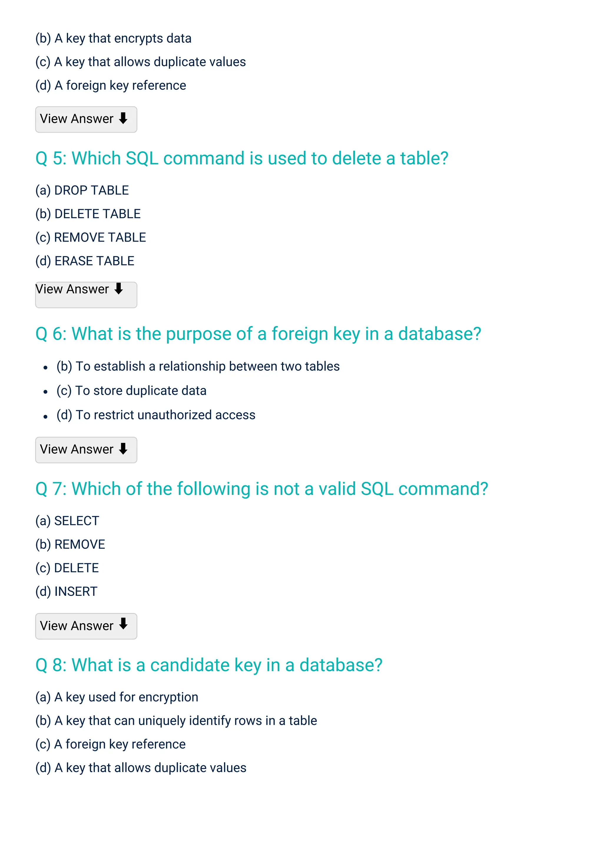 (a) SELECT
(b) REMOVE
(c) DELETE
(d) INSERT
View Answer
(a) DROP TABLE
(b) DELETE TABLE
(c) REMOVE TABLE
(d) ERASE TABLE
View Answer ⬇
(b) A key that encrypts data
(c) A key that allows duplicate values
(d) A foreign key reference
View Answer ⬇
(a) A key used for encryption
(b) A key that can uniquely identify rows in a table
(c) A foreign key reference
(d) A key that allows duplicate values
(b) To establish a relationship between two tables
(c) To store duplicate data
(d) To restrict unauthorized access
View Answer ⬇
⬇
Q 8: What is a candidate key in a database?
Q 5: Which SQL command is used to delete a table?
Q 6: What is the purpose of a foreign key in a database?
Q 7: Which of the following is not a valid SQL command?
 