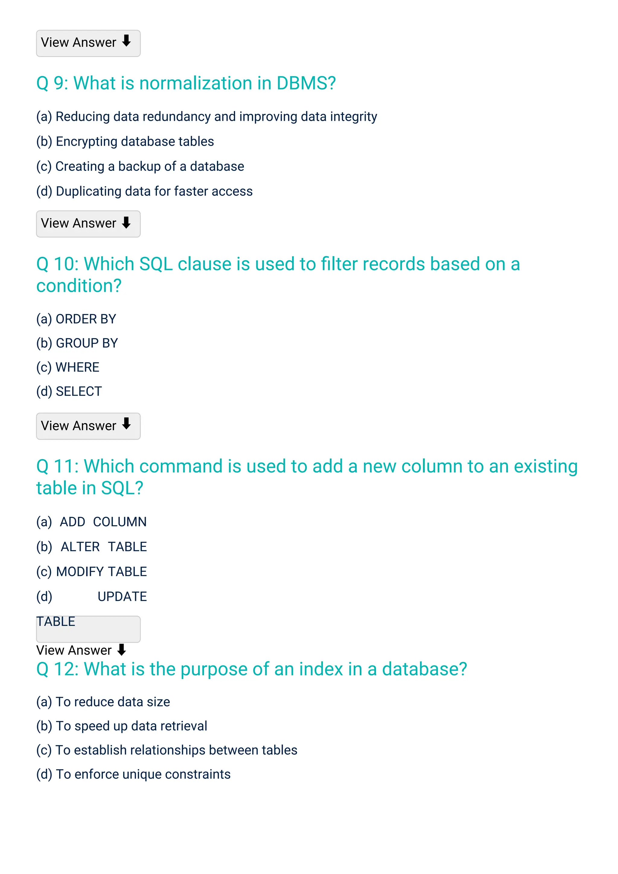 View Answer
(a) ORDER BY
(b) GROUP BY
(c) WHERE
(d) SELECT
View Answer
(a) ADD COLUMN
(b) ALTER TABLE
(c) MODIFY TABLE
(d) UPDATE
TABLE
View Answer ⬇
(a) To reduce data size
(b) To speed up data retrieval
(c) To establish relationships between tables
(d) To enforce unique constraints
(a) Reducing data redundancy and improving data integrity
(b) Encrypting database tables
(c) Creating a backup of a database
(d) Duplicating data for faster access
View Answer ⬇
⬇
⬇
Q 9: What is normalization in DBMS?
Q 12: What is the purpose of an index in a database?
Q 10: Which SQL clause is used to ﬁlter records based on a
condition?
Q 11: Which command is used to add a new column to an existing
table in SQL?
 