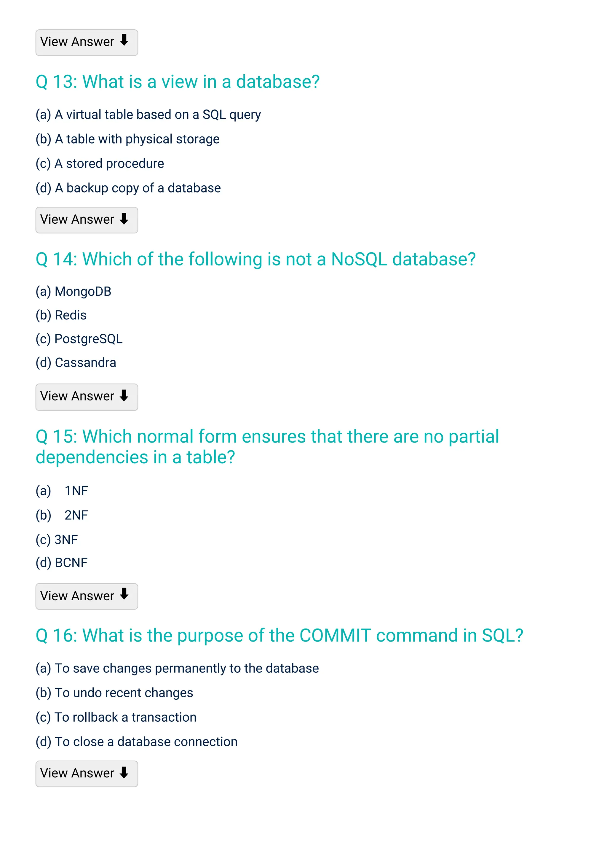 View Answer
(a) 1NF
(b) 2NF
(c) 3NF
(d) BCNF
View Answer
(a) MongoDB
(b) Redis
(c) PostgreSQL
(d) Cassandra
View Answer ⬇
(a) A virtual table based on a SQL query
(b) A table with physical storage
(c) A stored procedure
(d) A backup copy of a database
View Answer ⬇
(a) To save changes permanently to the database
(b) To undo recent changes
(c) To rollback a transaction
(d) To close a database connection
View Answer ⬇
⬇
⬇
Q 13: What is a view in a database?
Q 14: Which of the following is not a NoSQL database?
Q 15: Which normal form ensures that there are no partial
dependencies in a table?
Q 16: What is the purpose of the COMMIT command in SQL?
 