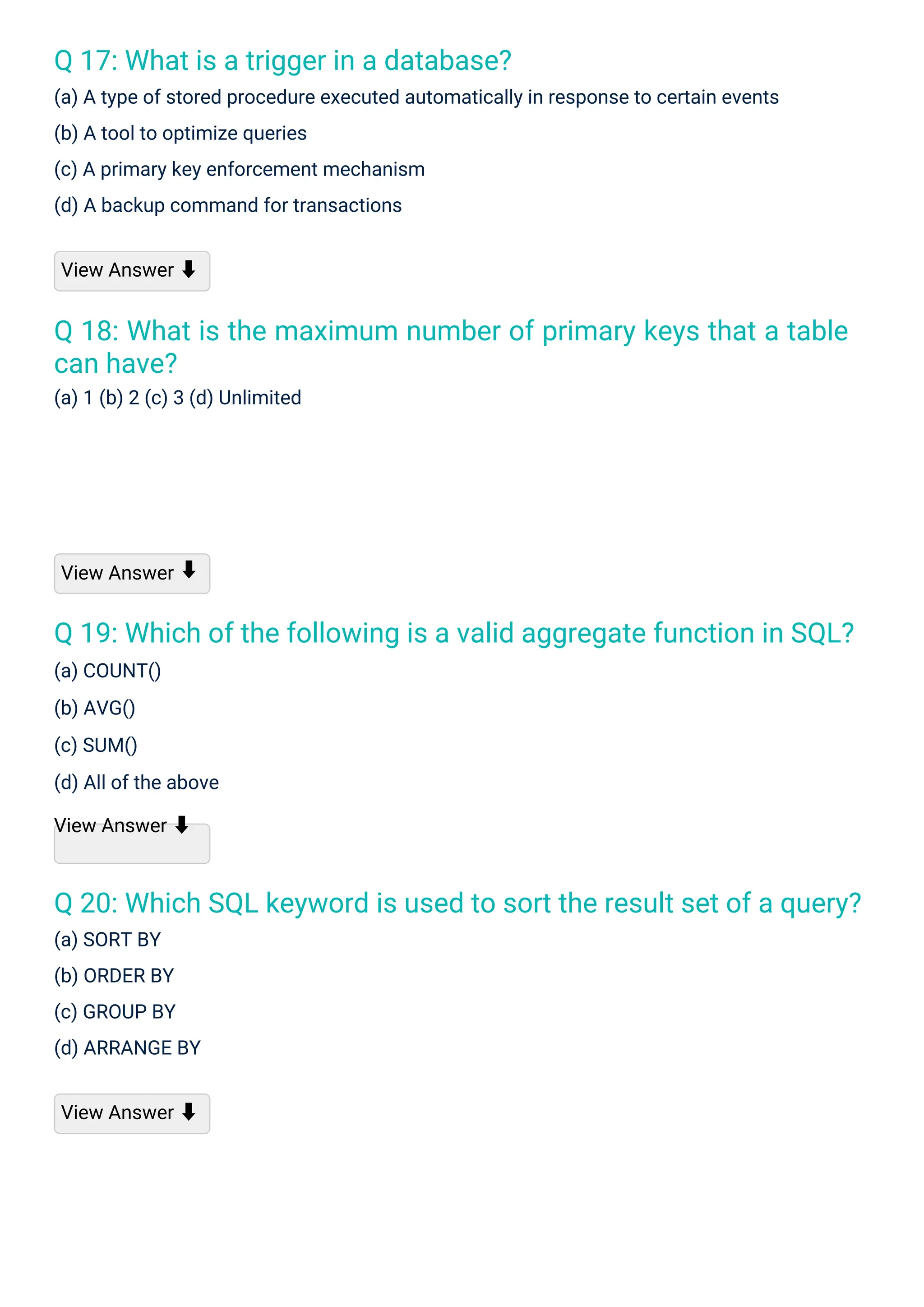 Q 17: What is a trigger in a database?
(a) A type of stored procedure executed automatically in response to certain events
(b) A tool to optimize queries
(c) A primary key enforcement mechanism
(d) A backup command for transactions
Q 18: What is the maximum number of primary keys that a table
can have?
(a) 1 (b) 2 (c) 3 (d) Unlimited
Q 19: Which of the following is a valid aggregate function in SQL?
(a) COUNT()
(b) AVG()
(c) SUM()
(d) All of the above
View Answer ⬇
Q 20: Which SQL keyword is used to sort the result set of a query?
(a) SORT BY
(b) ORDER BY
(c) GROUP BY
(d) ARRANGE BY
View Answer
View Answer ⬇
View Answer ⬇
⬇
 