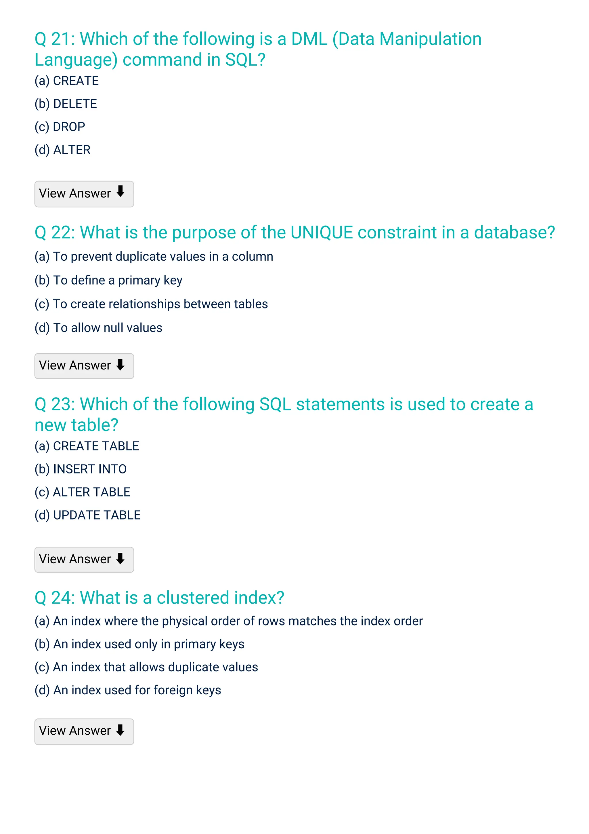 Q 24: What is a clustered index?
(a) An index where the physical order of rows matches the index order
(b) An index used only in primary keys
(c) An index that allows duplicate values
(d) An index used for foreign keys
Q 21: Which of the following is a DML (Data Manipulation
Language) command in SQL?
(a) CREATE
(b) DELETE
(c) DROP
(d) ALTER
Q 23: Which of the following SQL statements is used to create a
new table?
(a) CREATE TABLE
(b) INSERT INTO
(c) ALTER TABLE
(d) UPDATE TABLE
Q 22: What is the purpose of the UNIQUE constraint in a database?
(a) To prevent duplicate values in a column
(b) To deﬁne a primary key
(c) To create relationships between tables
(d) To allow null values
View Answer
View Answer ⬇
View Answer ⬇
View Answer ⬇
⬇
 
