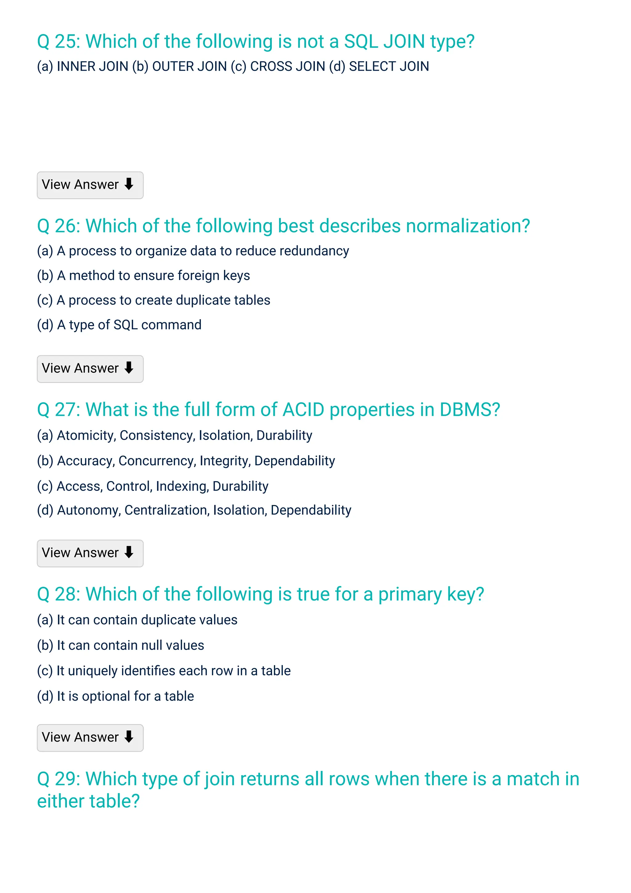 Q 25: Which of the following is not a SQL JOIN type?
(a) INNER JOIN (b) OUTER JOIN (c) CROSS JOIN (d) SELECT JOIN
Q 28: Which of the following is true for a primary key?
(a) It can contain duplicate values
(b) It can contain null values
(c) It uniquely identiﬁes each row in a table
(d) It is optional for a table
Q 27: What is the full form of ACID properties in DBMS?
(a) Atomicity, Consistency, Isolation, Durability
(b) Accuracy, Concurrency, Integrity, Dependability
(c) Access, Control, Indexing, Durability
(d) Autonomy, Centralization, Isolation, Dependability
Q 26: Which of the following best describes normalization?
(a) A process to organize data to reduce redundancy
(b) A method to ensure foreign keys
(c) A process to create duplicate tables
(d) A type of SQL command
Q 29: Which type of join returns all rows when there is a match in
either table?
View Answer ⬇
View Answer ⬇
View Answer ⬇
View Answer ⬇
 