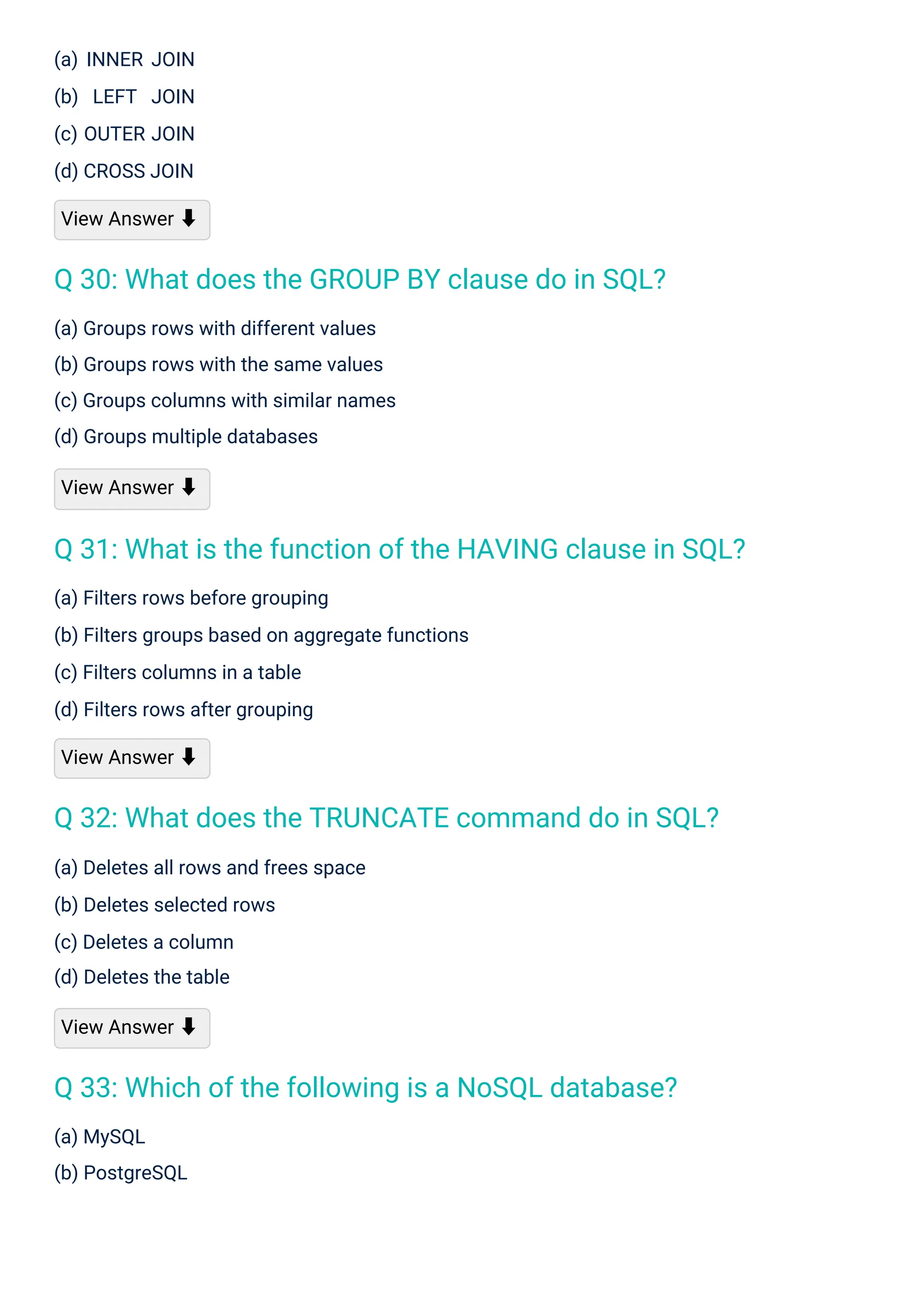 (a) MySQL
(b) PostgreSQL
(a) INNER JOIN
(b) LEFT JOIN
(c) OUTER JOIN
(d) CROSS JOIN
View Answer ⬇
(a) Deletes all rows and frees space
(b) Deletes selected rows
(c) Deletes a column
(d) Deletes the table
View Answer ⬇
(a) Groups rows with different values
(b) Groups rows with the same values
(c) Groups columns with similar names
(d) Groups multiple databases
View Answer ⬇
(a) Filters rows before grouping
(b) Filters groups based on aggregate functions
(c) Filters columns in a table
(d) Filters rows after grouping
View Answer ⬇
Q 30: What does the GROUP BY clause do in SQL?
Q 33: Which of the following is a NoSQL database?
Q 32: What does the TRUNCATE command do in SQL?
Q 31: What is the function of the HAVING clause in SQL?
 