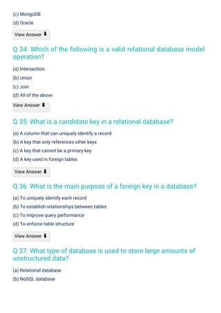 (c) MongoDB
(d) Oracle
View Answer
(a) Intersection
(b) Union
(c) Join
(d) All of the above
View Answer ⬇
(a) Relational database
(b) NoSQL database
(a) To uniquely identify each record
(b) To establish relationships between tables
(c) To improve query performance
(d) To enforce table structure
View Answer ⬇
(a) A column that can uniquely identify a record
(b) A key that only references other keys
(c) A key that cannot be a primary key
(d) A key used in foreign tables
View Answer ⬇
⬇
Q 35: What is a candidate key in a relational database?
Q 37: What type of database is used to store large amounts of
unstructured data?
Q 36: What is the main purpose of a foreign key in a database?
Q 34: Which of the following is a valid relational database model
operation?
 