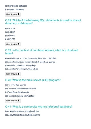 (a) SELECT
(b) INSERT
(c) UPDATE
(d) DELETE
View Answer
(c) Hierarchical database
(d) Network database
View Answer ⬇
(a) To write SQL queries
(b) To model the database structure
(c) To enforce data integrity
(d) To improve query optimization
View Answer ⬇
(a) A key that contains a single column
(b) A key that contains multiple columns
(a) An index that sorts and stores the data rows in the table
(b) An index that does not sort data but speeds up queries
(c) An index created on foreign keys
(d) An index for joining multiple tables
View Answer ⬇
⬇
Q 40: What is the main use of an ER diagram?
Q 41: What is a composite key in a relational database?
Q 39: In the context of database indexes, what is a clustered
index?
Q 38: Which of the following SQL statements is used to extract
data from a database?
 