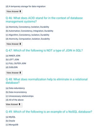 (a) MySQL
(b) Oracle
(c) MongoDB
(a) INNER JOIN
(b) LEFT JOIN
(c) FULL OUTER JOIN
(d) SUBJOIN
View Answer ⬇
(a) Data redundancy
(b) Data inconsistency
(c) Unnecessary relationships
(d) All of the above
View Answer ⬇
(d) A temporary storage for data migration
View Answer ⬇
(a) Atomicity, Consistency, Isolation, Durability
(b) Automation, Consistency, Integration, Durability
(c) Algorithm, Consistency, Isolation, Durability
(d) Atomicity, Computation, Isolation, Durability
View Answer ⬇
Q 46: What does ACID stand for in the context of database
management systems?
Q 47: Which of the following is NOT a type of JOIN in SQL?
Q 48: What does normalization help to eliminate in a relational
database?
Q 49: Which of the following is an example of a NoSQL database?
 