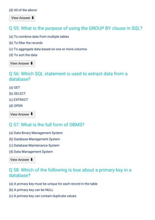 (a) GET
(b) SELECT
(c) EXTRACT
(d) OPEN
View Answer
(d) All of the above
View Answer ⬇
(a) Data Binary Management System
(b) Database Management System
(c) Database Maintenance System
(d) Data Management System
View Answer ⬇
(a) To combine data from multiple tables
(b) To ﬁlter the records
(c) To aggregate data based on one or more columns
(d) To sort the data
View Answer ⬇
(a) A primary key must be unique for each record in the table
(b) A primary key can be NULL
(c) A primary key can contain duplicate values
⬇
Q 57: What is the full form of DBMS?
Q 56: Which SQL statement is used to extract data from a
database?
Q 58: Which of the following is true about a primary key in a
database?
Q 55: What is the purpose of using the GROUP BY clause in SQL?
 