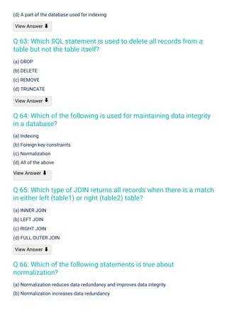 (a) DROP
(b) DELETE
(c) REMOVE
(d) TRUNCATE
View Answer
(a) INNER JOIN
(b) LEFT JOIN
(c) RIGHT JOIN
(d) FULL OUTER JOIN
View Answer ⬇
(a) Indexing
(b) Foreign key constraints
(c) Normalization
(d) All of the above
View Answer ⬇
(d) A part of the database used for indexing
View Answer ⬇
(a) Normalization reduces data redundancy and improves data integrity
(b) Normalization increases data redundancy
⬇
Q 66: Which of the following statements is true about
normalization?
Q 63: Which SQL statement is used to delete all records from a
table but not the table itself?
Q 64: Which of the following is used for maintaining data integrity
in a database?
Q 65: Which type of JOIN returns all records when there is a match
in either left (table1) or right (table2) table?
 