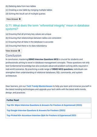 (b) Deleting data from two tables
(c) Creating a new table by merging multiple tables
(d) Sorting the result set of multiple queries
View Answer ⬇
(a) Ensuring that all primary key values are unique
(b) Ensuring that relationships between tables are consistent
(c) Ensuring that all data in the database is accurate
(d) Ensuring that there is no data redundancy
View Answer ⬇
Conclusion
In conclusion, mastering DBMS Interview Questions MCQ is crucial for students and
professionals aiming to excel in database management concepts. These questions not only
test fundamental knowledge but also evaluate advanced problem-solving skills required in
real-world scenarios. By practicing a wide range of DBMS MCQ questions, individuals can
strengthen their understanding of relational databases, SQL commands, and system
architecture.
Further Read:
Top 50+ Wipro Interview Questions & Answers for Freshers & Experienced (2025)
Top Google Interview Questions & Answers for Freshers (2025)
Top-Picked 60+ Accenture Interview Q&A for Freshers & Experienced 2025
Dear learners, join our Tech Trendy Masterclasses to help you learn and immerse yourself in
the latest trending technologies and upgrade your tech skills with the latest skills trends,
design, and practices.
Q 71: What does the term "referential integrity" mean in database
systems?
 