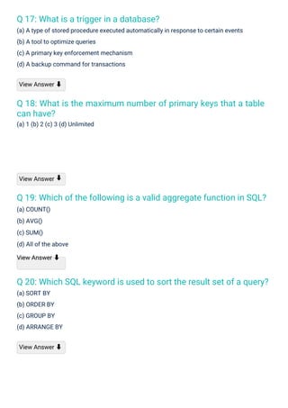 Q 17: What is a trigger in a database?
(a) A type of stored procedure executed automatically in response to certain events
(b) A tool to optimize queries
(c) A primary key enforcement mechanism
(d) A backup command for transactions
Q 18: What is the maximum number of primary keys that a table
can have?
(a) 1 (b) 2 (c) 3 (d) Unlimited
Q 19: Which of the following is a valid aggregate function in SQL?
(a) COUNT()
(b) AVG()
(c) SUM()
(d) All of the above
View Answer ⬇
Q 20: Which SQL keyword is used to sort the result set of a query?
(a) SORT BY
(b) ORDER BY
(c) GROUP BY
(d) ARRANGE BY
View Answer
View Answer ⬇
View Answer ⬇
⬇
 