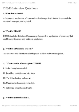 20/08/15 4:17 pm
DBMS Interview Questions-Interview Questions and Answers-23340
Page 1 of 20
http://placement.freshersworld.com/power-preparation/technical-interview-preparation/dbms-interview-questions-23340
DBMS Interview Questions
1. What is database?
A database is a collection of information that is organized. So that it can easily be
accessed, managed, and updated.
2. What is DBMS?
DBMS stands for Database Management System. It is a collection of programs that
enables user to create and maintain a database.
3. What is a Database system?
The database and DBMS software together is called as Database system.
4. What are the advantages of DBMS?
I. Redundancy is controlled.
II. Providing multiple user interfaces.
III. Providing backup and recovery
IV. Unauthorized access is restricted.
V. Enforcing integrity constraints.
5. What is normalization?
 