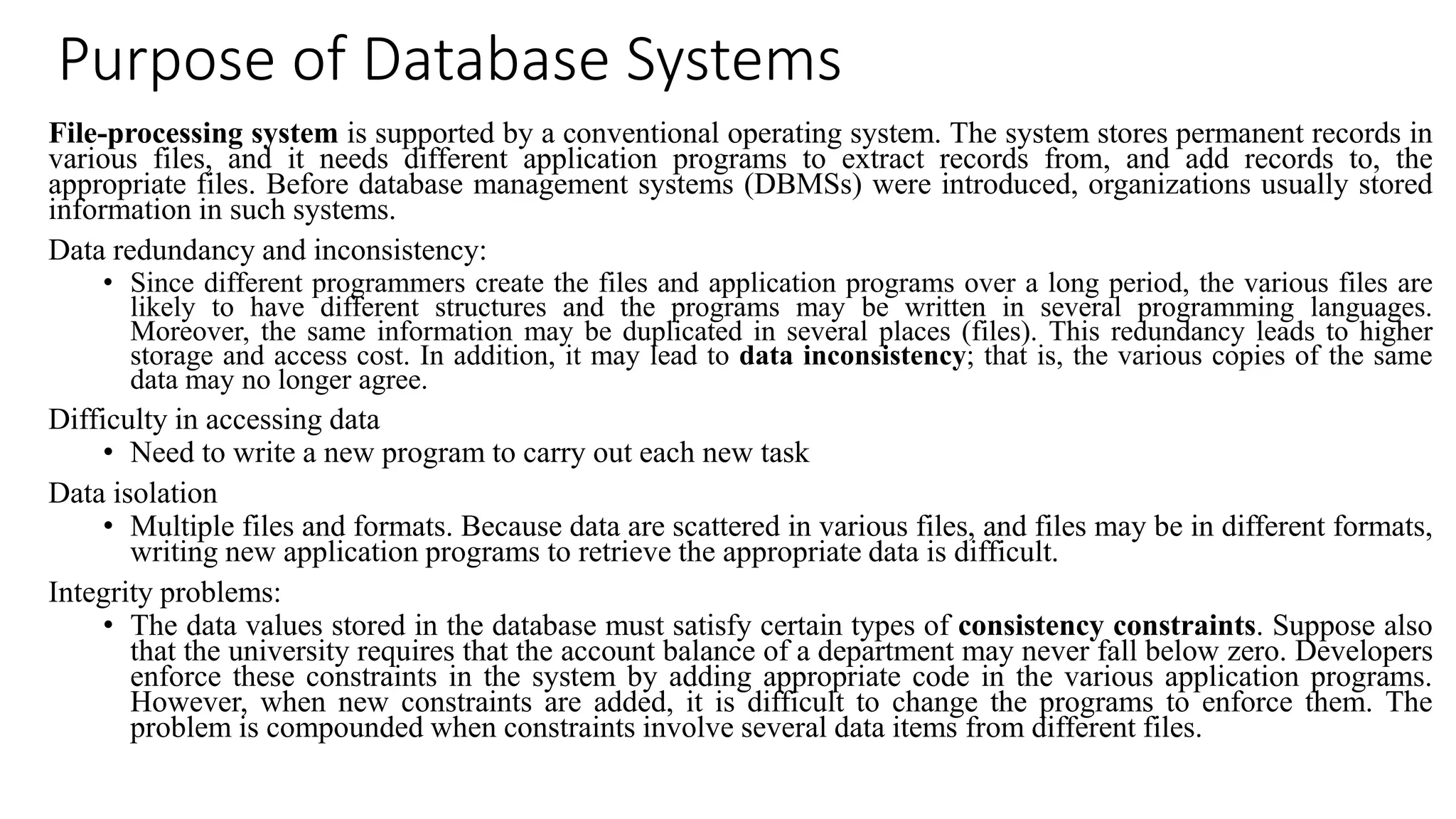 Purpose of Database Systems
File-processing system is supported by a conventional operating system. The system stores permanent records in
various files, and it needs different application programs to extract records from, and add records to, the
appropriate files. Before database management systems (DBMSs) were introduced, organizations usually stored
information in such systems.
Data redundancy and inconsistency:
• Since different programmers create the files and application programs over a long period, the various files are
likely to have different structures and the programs may be written in several programming languages.
Moreover, the same information may be duplicated in several places (files). This redundancy leads to higher
storage and access cost. In addition, it may lead to data inconsistency; that is, the various copies of the same
data may no longer agree.
Difficulty in accessing data
• Need to write a new program to carry out each new task
Data isolation
• Multiple files and formats. Because data are scattered in various files, and files may be in different formats,
writing new application programs to retrieve the appropriate data is difficult.
Integrity problems:
• The data values stored in the database must satisfy certain types of consistency constraints. Suppose also
that the university requires that the account balance of a department may never fall below zero. Developers
enforce these constraints in the system by adding appropriate code in the various application programs.
However, when new constraints are added, it is difficult to change the programs to enforce them. The
problem is compounded when constraints involve several data items from different files.
 