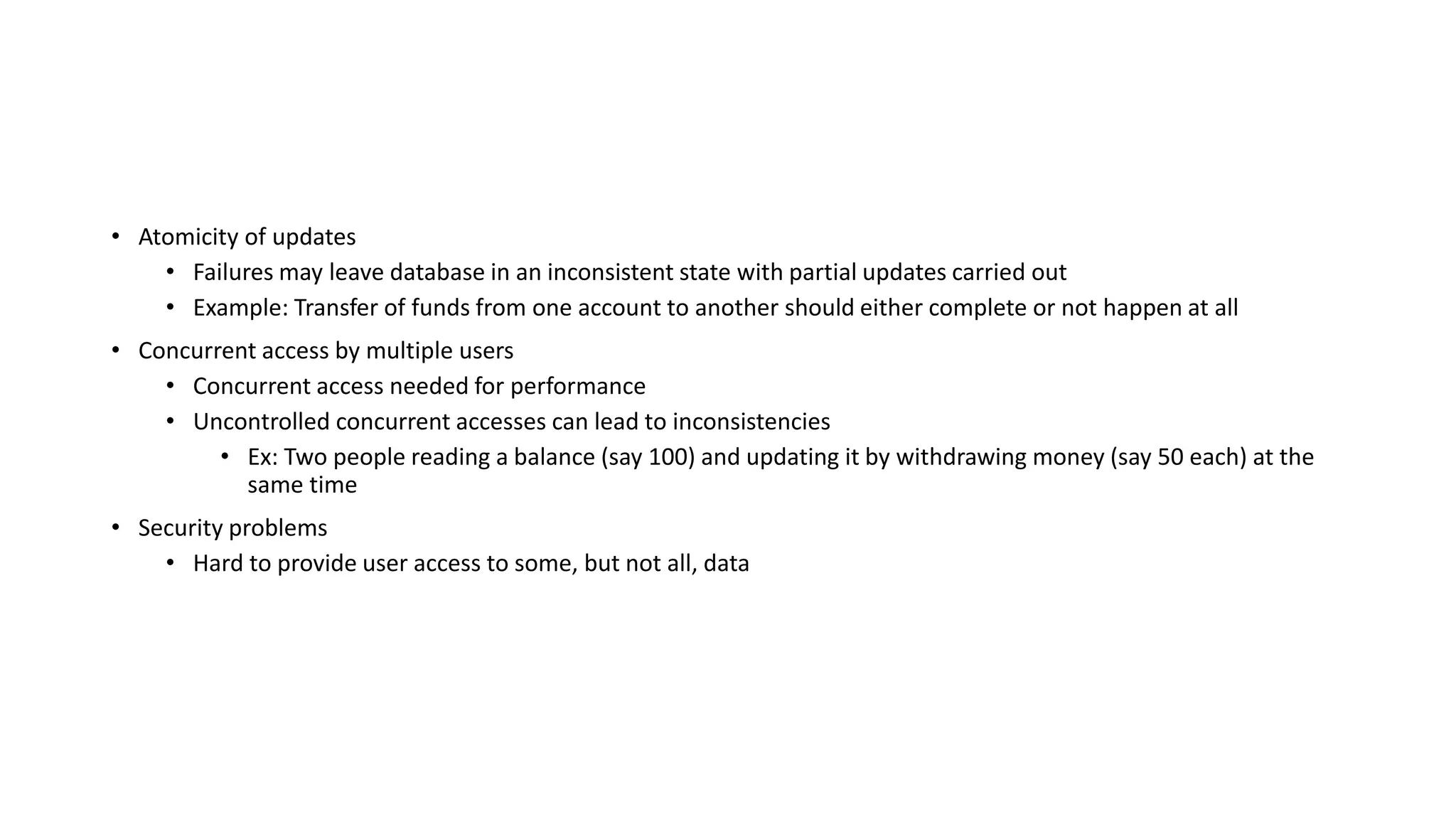 • Atomicity of updates
• Failures may leave database in an inconsistent state with partial updates carried out
• Example: Transfer of funds from one account to another should either complete or not happen at all
• Concurrent access by multiple users
• Concurrent access needed for performance
• Uncontrolled concurrent accesses can lead to inconsistencies
• Ex: Two people reading a balance (say 100) and updating it by withdrawing money (say 50 each) at the
same time
• Security problems
• Hard to provide user access to some, but not all, data
 