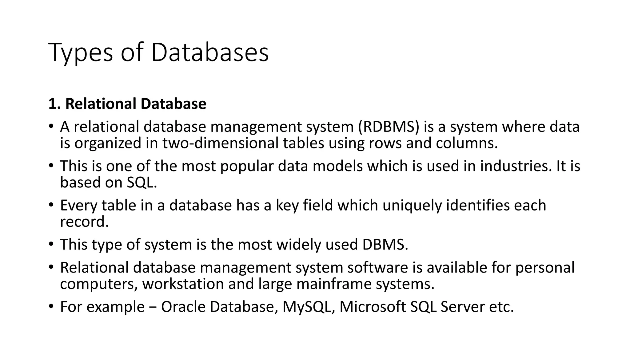 Types of Databases
1. Relational Database
• A relational database management system (RDBMS) is a system where data
is organized in two-dimensional tables using rows and columns.
• This is one of the most popular data models which is used in industries. It is
based on SQL.
• Every table in a database has a key field which uniquely identifies each
record.
• This type of system is the most widely used DBMS.
• Relational database management system software is available for personal
computers, workstation and large mainframe systems.
• For example − Oracle Database, MySQL, Microsoft SQL Server etc.
 