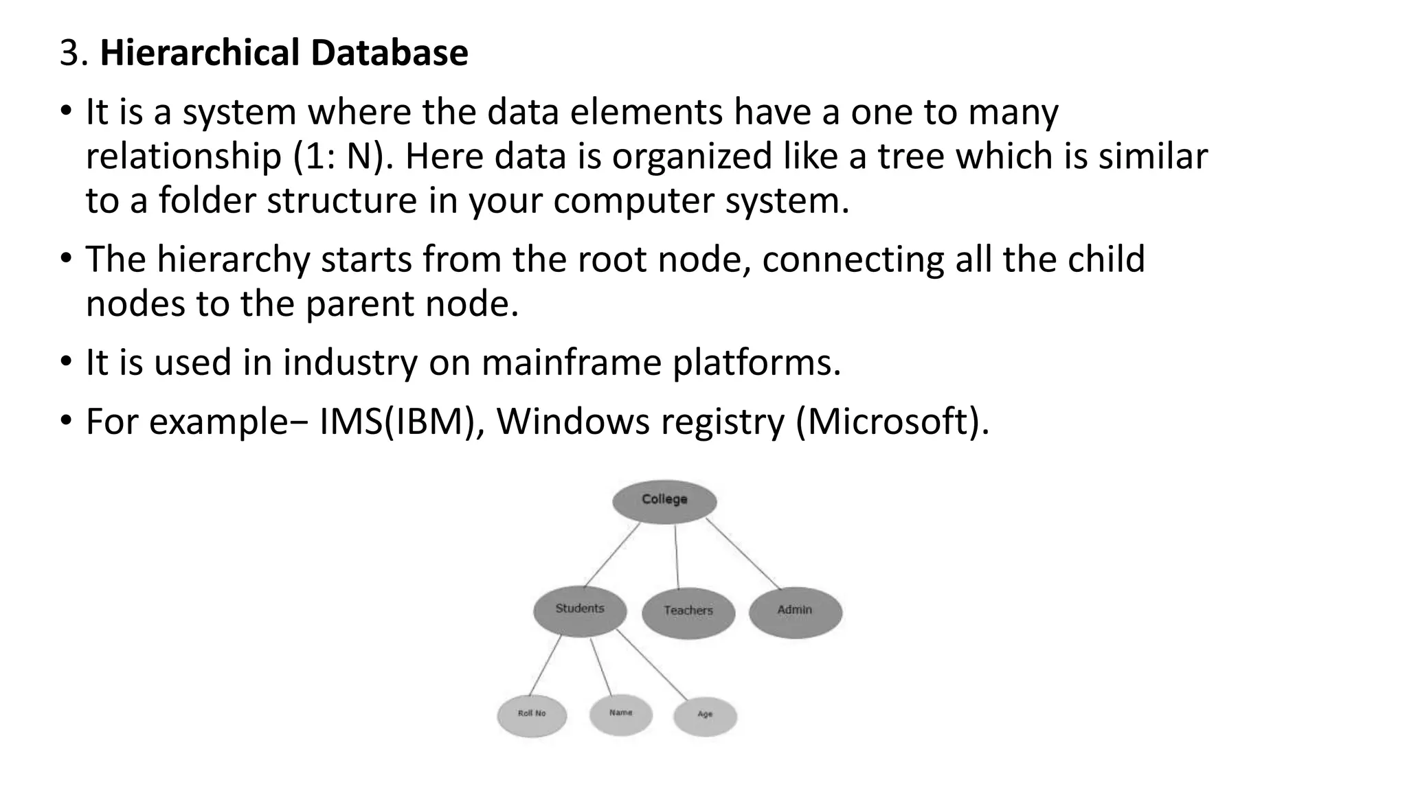 3. Hierarchical Database
• It is a system where the data elements have a one to many
relationship (1: N). Here data is organized like a tree which is similar
to a folder structure in your computer system.
• The hierarchy starts from the root node, connecting all the child
nodes to the parent node.
• It is used in industry on mainframe platforms.
• For example− IMS(IBM), Windows registry (Microsoft).
 