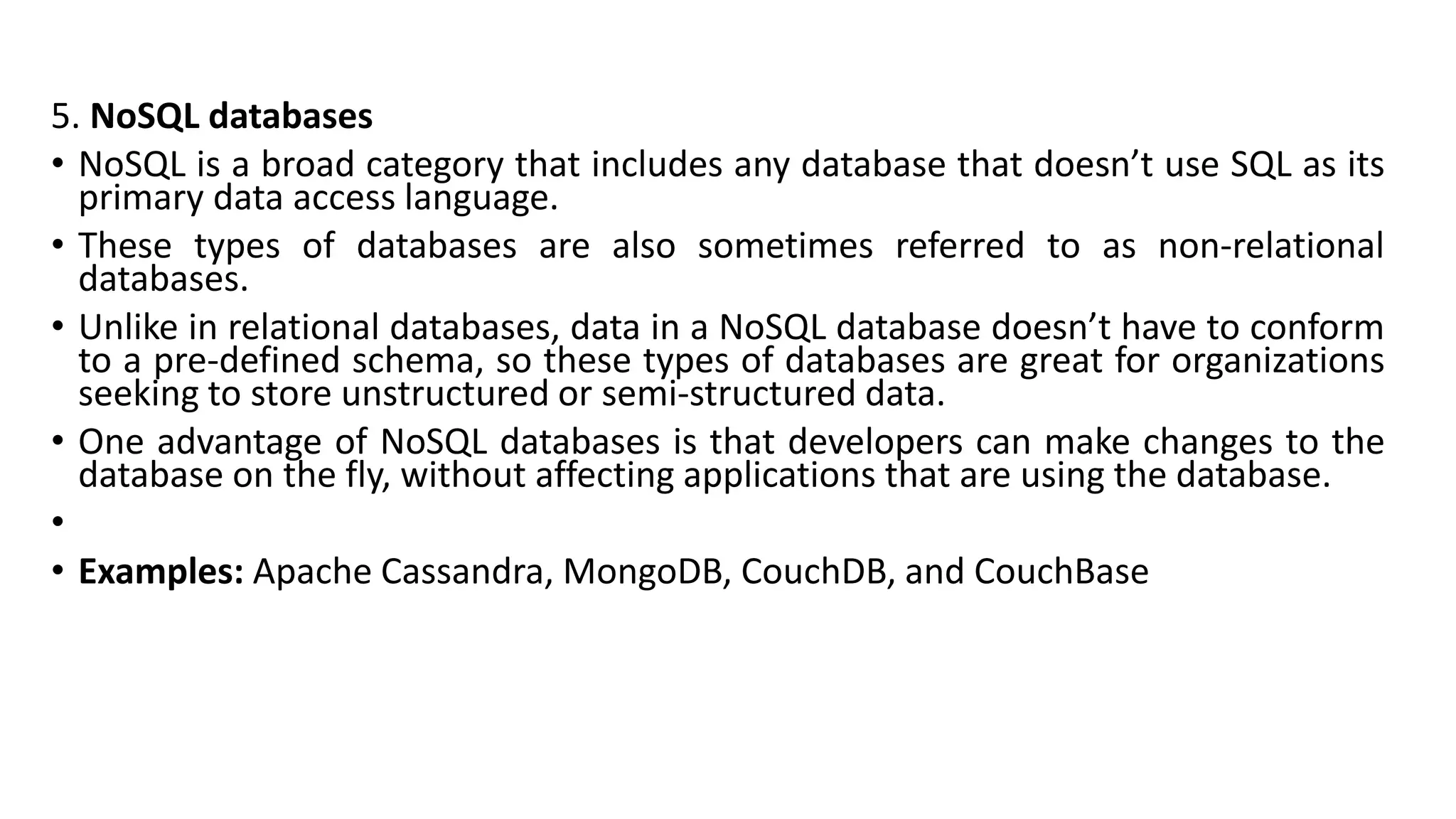 5. NoSQL databases
• NoSQL is a broad category that includes any database that doesn’t use SQL as its
primary data access language.
• These types of databases are also sometimes referred to as non-relational
databases.
• Unlike in relational databases, data in a NoSQL database doesn’t have to conform
to a pre-defined schema, so these types of databases are great for organizations
seeking to store unstructured or semi-structured data.
• One advantage of NoSQL databases is that developers can make changes to the
database on the fly, without affecting applications that are using the database.
•
• Examples: Apache Cassandra, MongoDB, CouchDB, and CouchBase
 