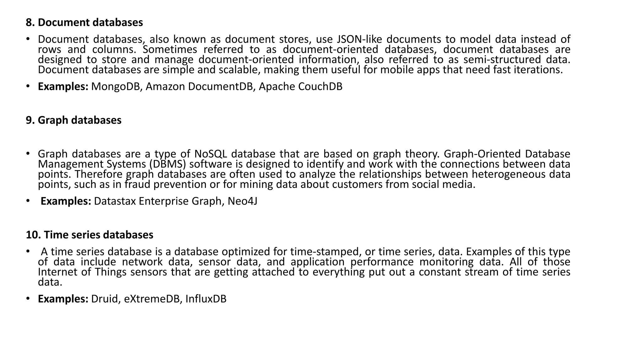 8. Document databases
• Document databases, also known as document stores, use JSON-like documents to model data instead of
rows and columns. Sometimes referred to as document-oriented databases, document databases are
designed to store and manage document-oriented information, also referred to as semi-structured data.
Document databases are simple and scalable, making them useful for mobile apps that need fast iterations.
• Examples: MongoDB, Amazon DocumentDB, Apache CouchDB
9. Graph databases
• Graph databases are a type of NoSQL database that are based on graph theory. Graph-Oriented Database
Management Systems (DBMS) software is designed to identify and work with the connections between data
points. Therefore graph databases are often used to analyze the relationships between heterogeneous data
points, such as in fraud prevention or for mining data about customers from social media.
• Examples: Datastax Enterprise Graph, Neo4J
10. Time series databases
• A time series database is a database optimized for time-stamped, or time series, data. Examples of this type
of data include network data, sensor data, and application performance monitoring data. All of those
Internet of Things sensors that are getting attached to everything put out a constant stream of time series
data.
• Examples: Druid, eXtremeDB, InfluxDB
 