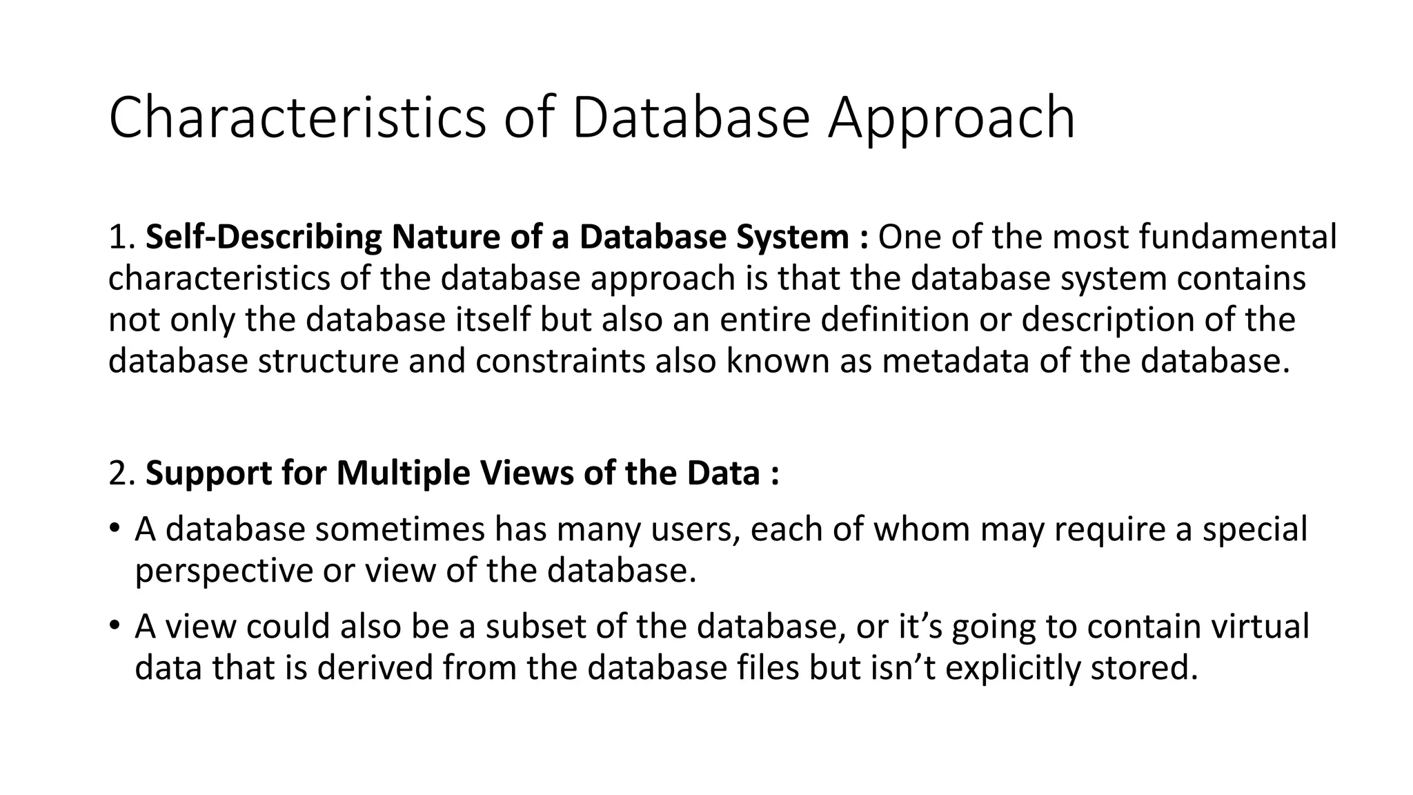 Characteristics of Database Approach
1. Self-Describing Nature of a Database System : One of the most fundamental
characteristics of the database approach is that the database system contains
not only the database itself but also an entire definition or description of the
database structure and constraints also known as metadata of the database.
2. Support for Multiple Views of the Data :
• A database sometimes has many users, each of whom may require a special
perspective or view of the database.
• A view could also be a subset of the database, or it’s going to contain virtual
data that is derived from the database files but isn’t explicitly stored.
 