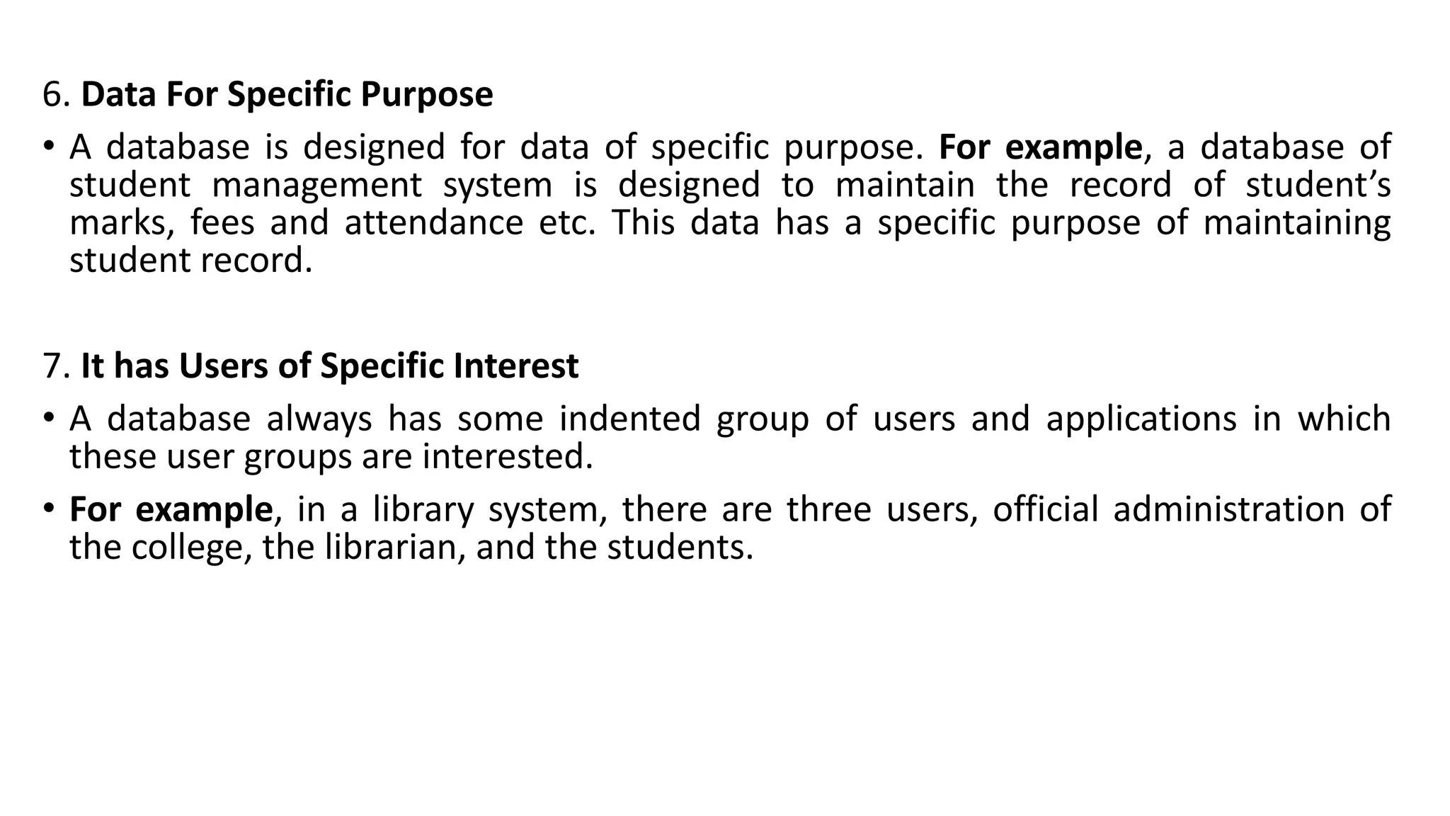 6. Data For Specific Purpose
• A database is designed for data of specific purpose. For example, a database of
student management system is designed to maintain the record of student’s
marks, fees and attendance etc. This data has a specific purpose of maintaining
student record.
7. It has Users of Specific Interest
• A database always has some indented group of users and applications in which
these user groups are interested.
• For example, in a library system, there are three users, official administration of
the college, the librarian, and the students.
 