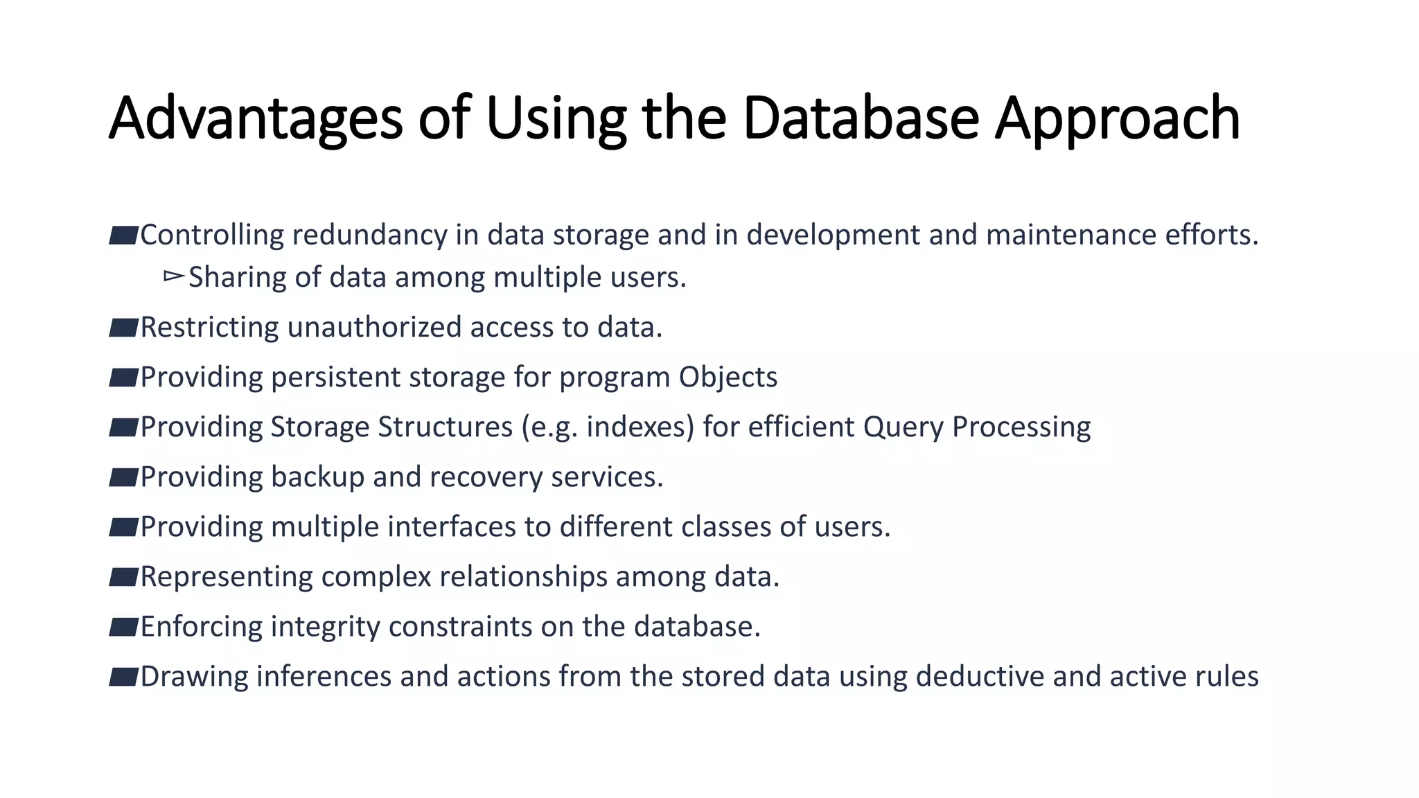 Advantages of Using the Database Approach
▰Controlling redundancy in data storage and in development and maintenance efforts.
▻Sharing of data among multiple users.
▰Restricting unauthorized access to data.
▰Providing persistent storage for program Objects
▰Providing Storage Structures (e.g. indexes) for efficient Query Processing
▰Providing backup and recovery services.
▰Providing multiple interfaces to different classes of users.
▰Representing complex relationships among data.
▰Enforcing integrity constraints on the database.
▰Drawing inferences and actions from the stored data using deductive and active rules
 