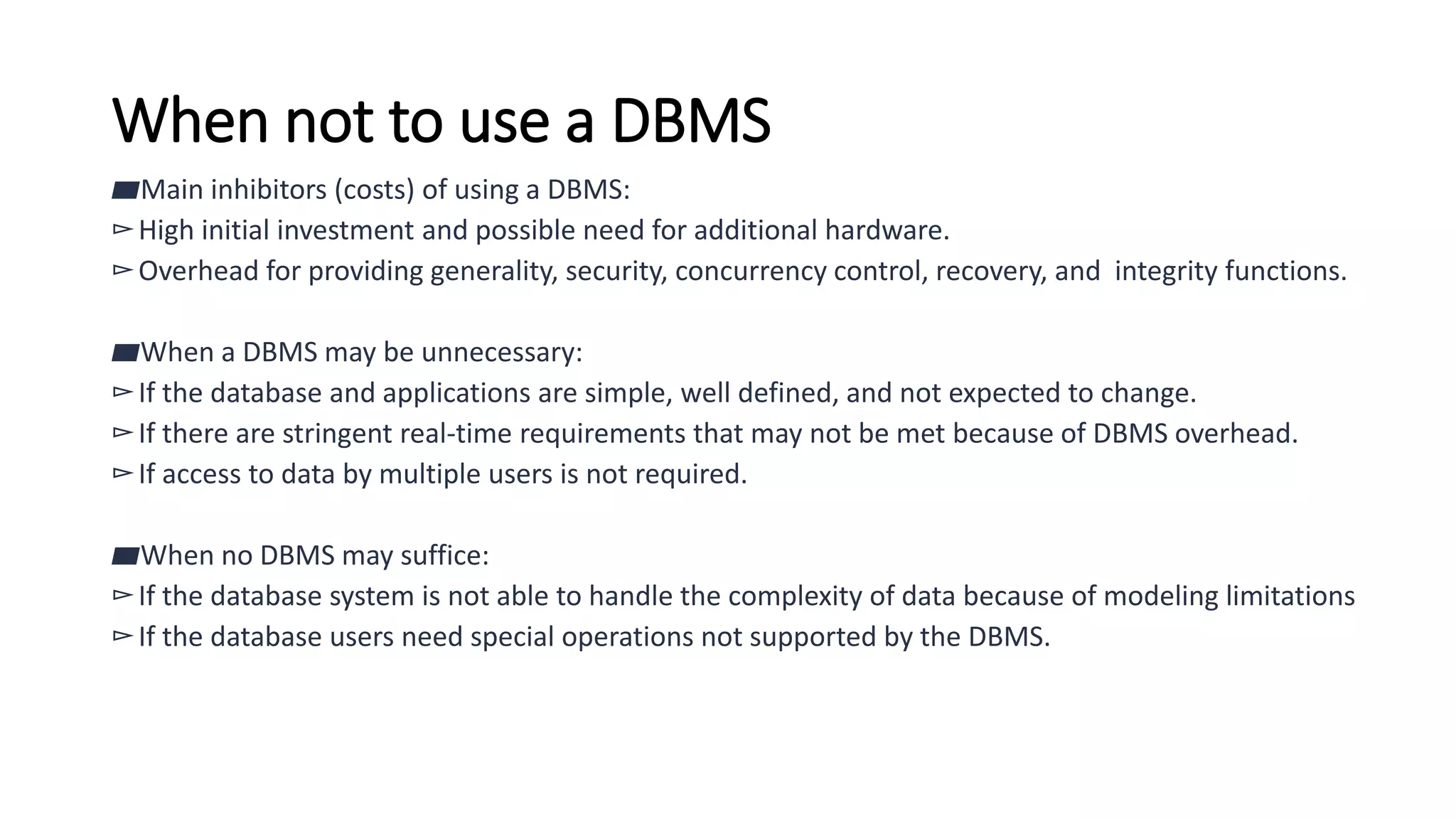 When not to use a DBMS
▰Main inhibitors (costs) of using a DBMS:
▻High initial investment and possible need for additional hardware.
▻Overhead for providing generality, security, concurrency control, recovery, and integrity functions.
▰When a DBMS may be unnecessary:
▻If the database and applications are simple, well defined, and not expected to change.
▻If there are stringent real-time requirements that may not be met because of DBMS overhead.
▻If access to data by multiple users is not required.
▰When no DBMS may suffice:
▻If the database system is not able to handle the complexity of data because of modeling limitations
▻If the database users need special operations not supported by the DBMS.
 