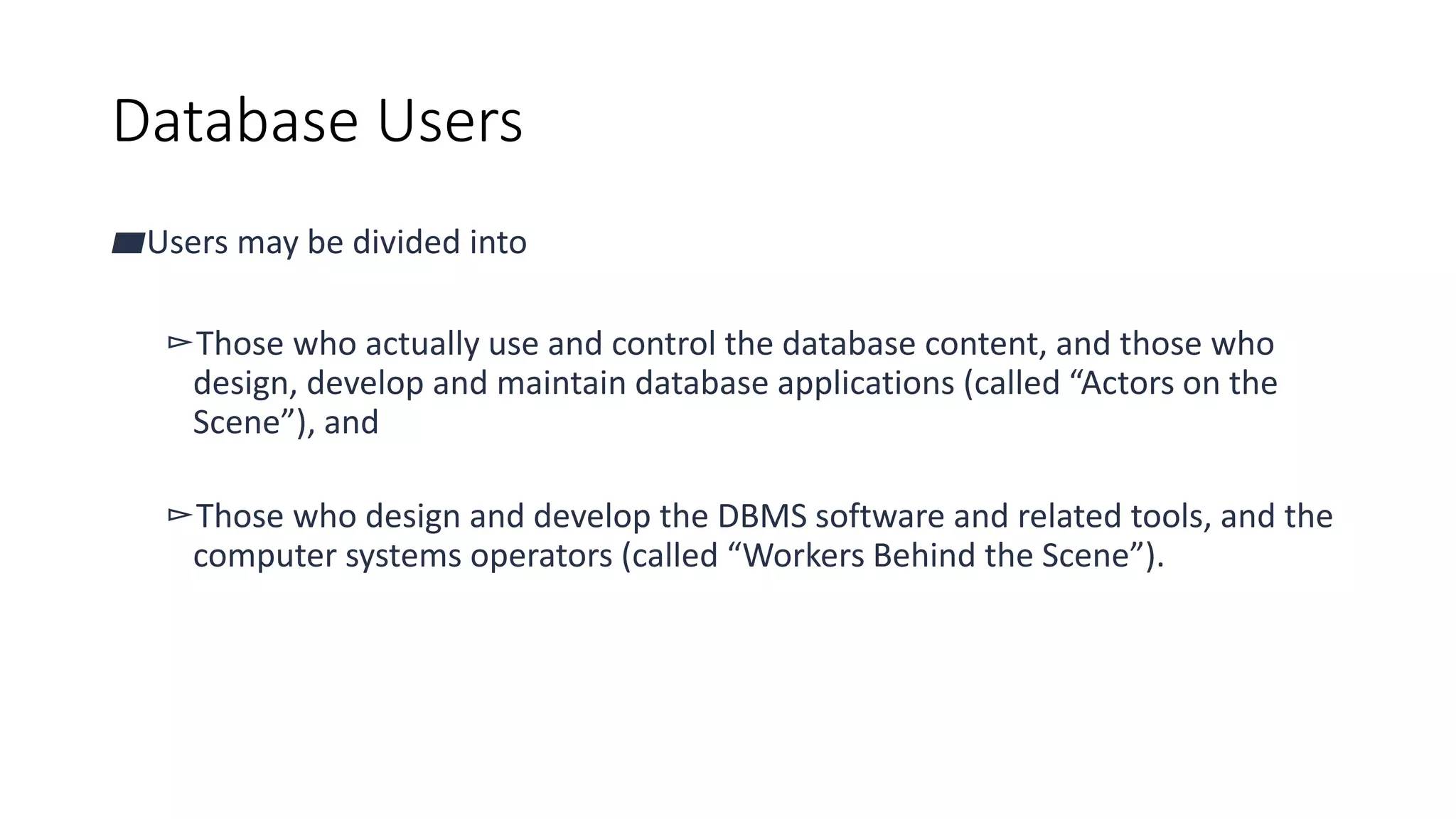 Database Users
▰Users may be divided into
▻Those who actually use and control the database content, and those who
design, develop and maintain database applications (called “Actors on the
Scene”), and
▻Those who design and develop the DBMS software and related tools, and the
computer systems operators (called “Workers Behind the Scene”).
 
