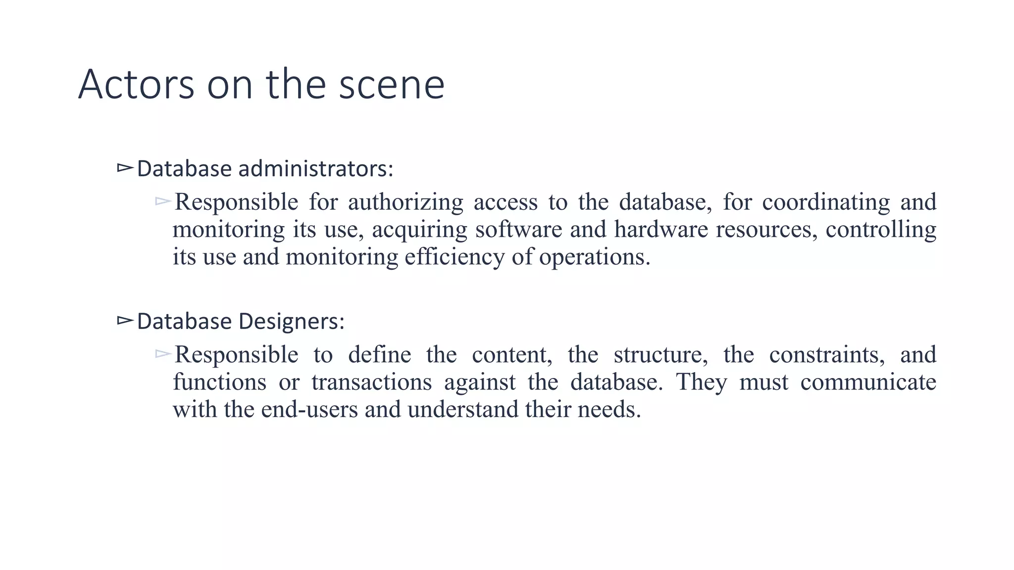 Actors on the scene
▻Database administrators:
▻Responsible for authorizing access to the database, for coordinating and
monitoring its use, acquiring software and hardware resources, controlling
its use and monitoring efficiency of operations.
▻Database Designers:
▻Responsible to define the content, the structure, the constraints, and
functions or transactions against the database. They must communicate
with the end-users and understand their needs.
 