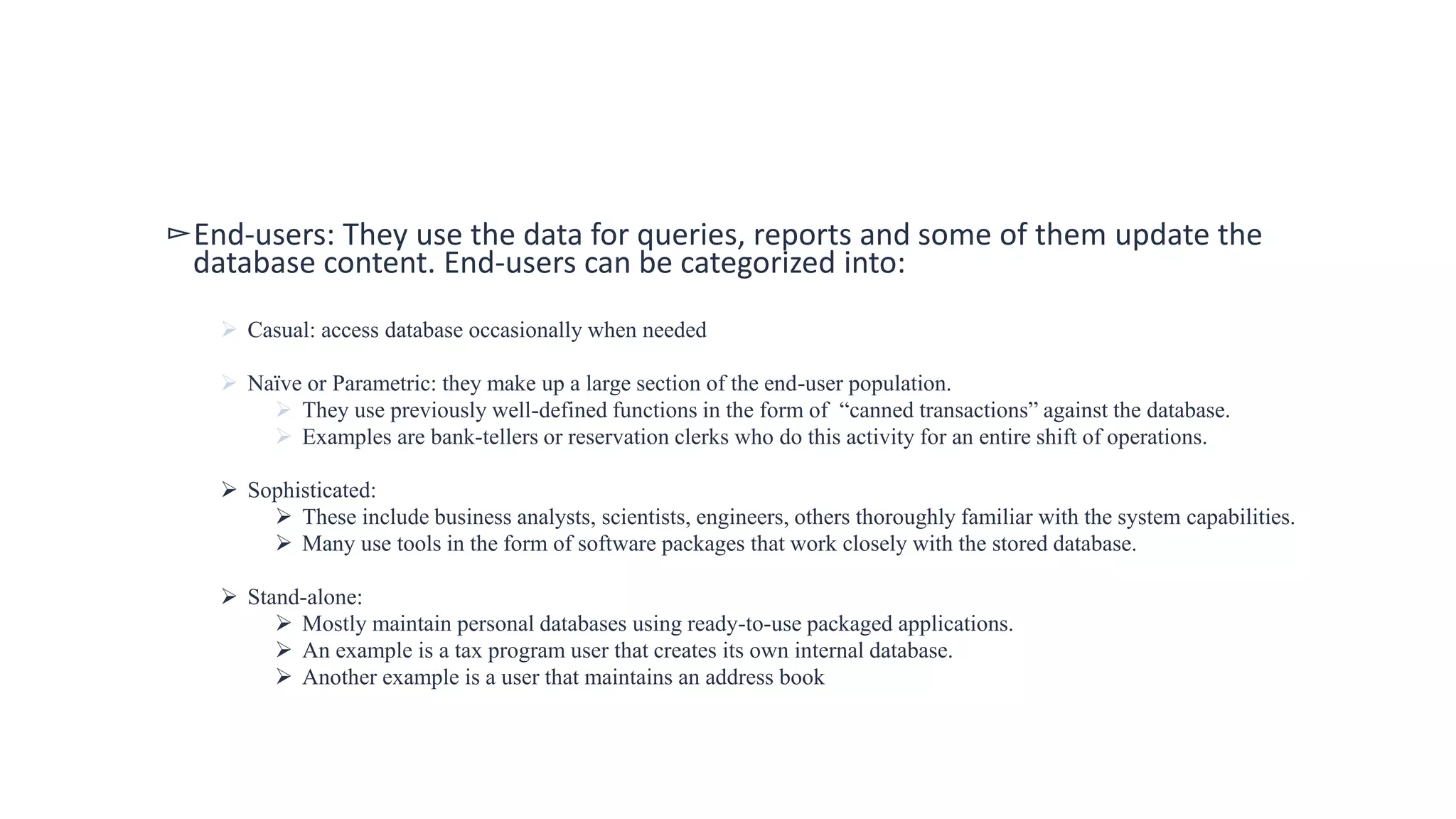 ▻End-users: They use the data for queries, reports and some of them update the
database content. End-users can be categorized into:
 Casual: access database occasionally when needed
 Naïve or Parametric: they make up a large section of the end-user population.
 They use previously well-defined functions in the form of “canned transactions” against the database.
 Examples are bank-tellers or reservation clerks who do this activity for an entire shift of operations.
 Sophisticated:
 These include business analysts, scientists, engineers, others thoroughly familiar with the system capabilities.
 Many use tools in the form of software packages that work closely with the stored database.
 Stand-alone:
 Mostly maintain personal databases using ready-to-use packaged applications.
 An example is a tax program user that creates its own internal database.
 Another example is a user that maintains an address book
 