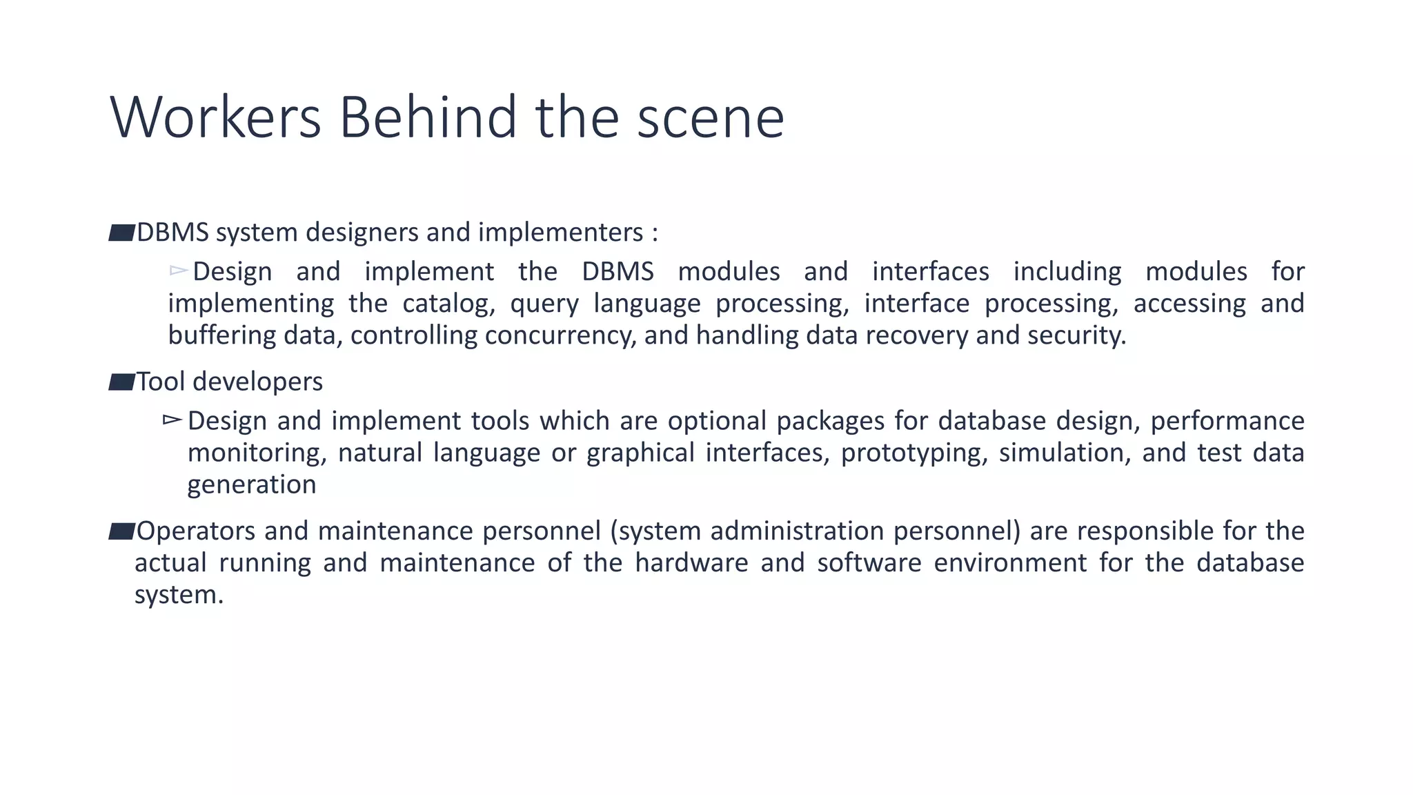 Workers Behind the scene
▰DBMS system designers and implementers :
▻Design and implement the DBMS modules and interfaces including modules for
implementing the catalog, query language processing, interface processing, accessing and
buffering data, controlling concurrency, and handling data recovery and security.
▰Tool developers
▻Design and implement tools which are optional packages for database design, performance
monitoring, natural language or graphical interfaces, prototyping, simulation, and test data
generation
▰Operators and maintenance personnel (system administration personnel) are responsible for the
actual running and maintenance of the hardware and software environment for the database
system.
 