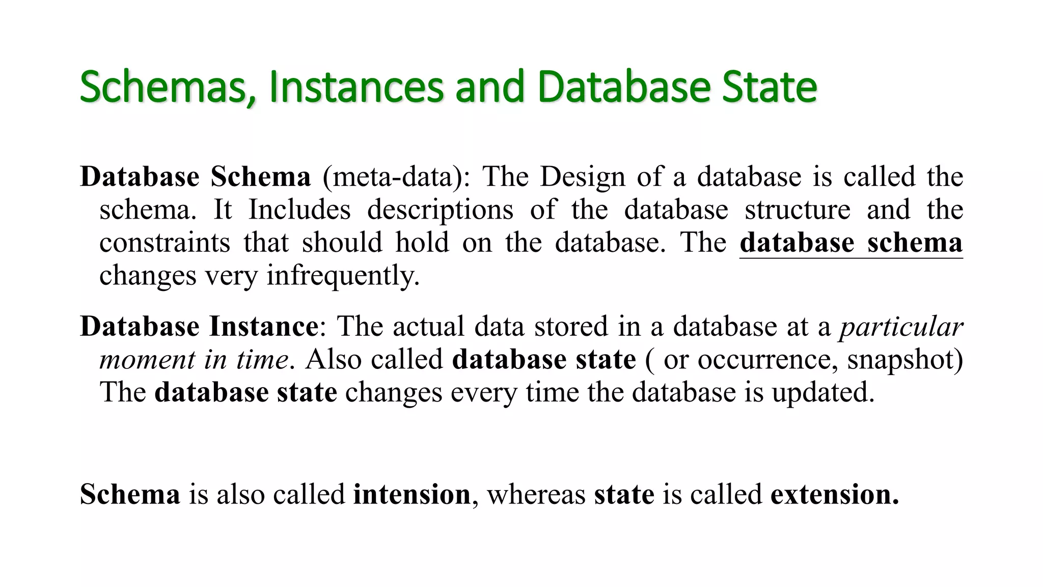 Schemas, Instances and Database State
Database Schema (meta-data): The Design of a database is called the
schema. It Includes descriptions of the database structure and the
constraints that should hold on the database. The database schema
changes very infrequently.
Database Instance: The actual data stored in a database at a particular
moment in time. Also called database state ( or occurrence, snapshot)
The database state changes every time the database is updated.
Schema is also called intension, whereas state is called extension.
 