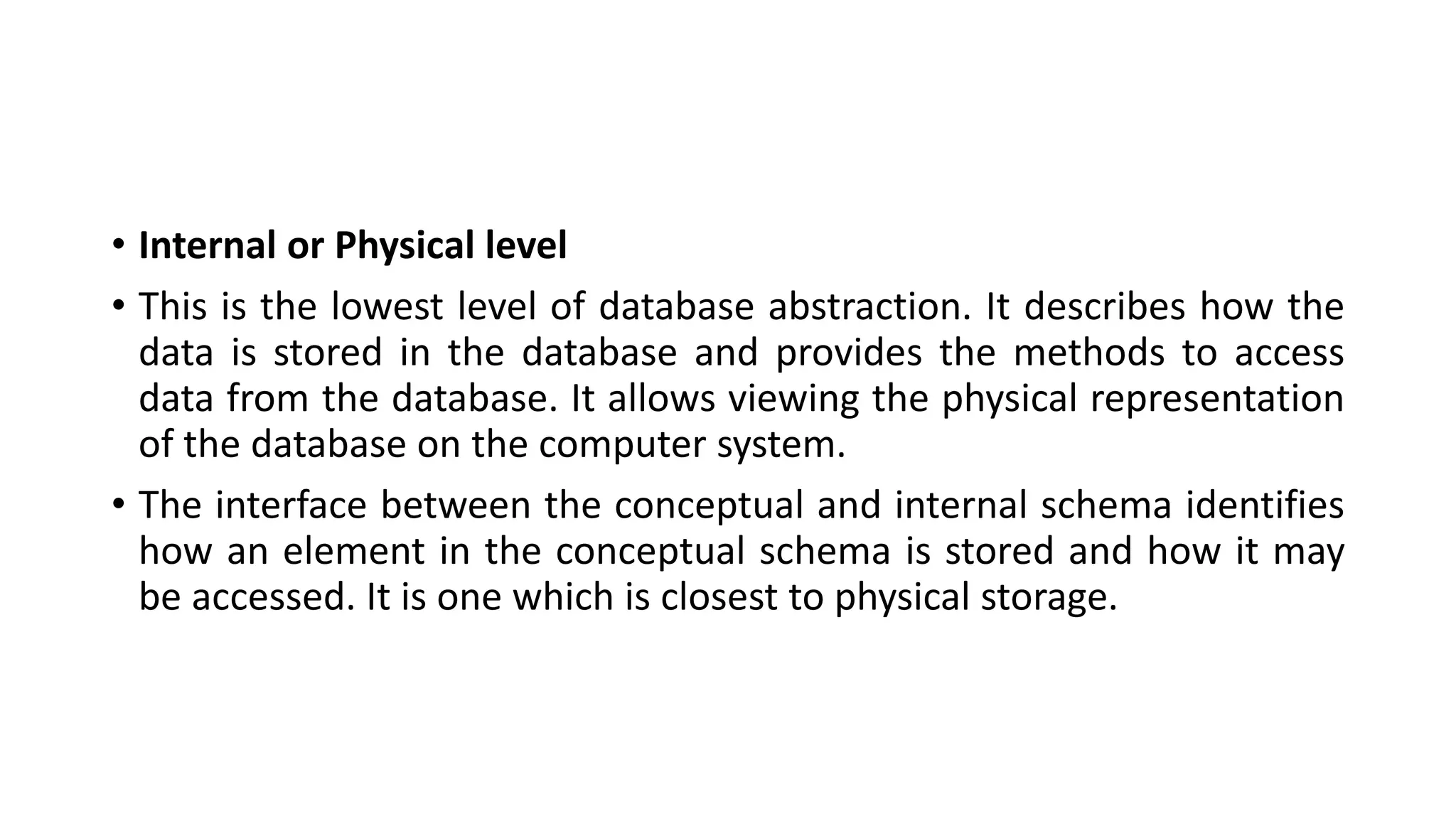 • Internal or Physical level
• This is the lowest level of database abstraction. It describes how the
data is stored in the database and provides the methods to access
data from the database. It allows viewing the physical representation
of the database on the computer system.
• The interface between the conceptual and internal schema identifies
how an element in the conceptual schema is stored and how it may
be accessed. It is one which is closest to physical storage.
 