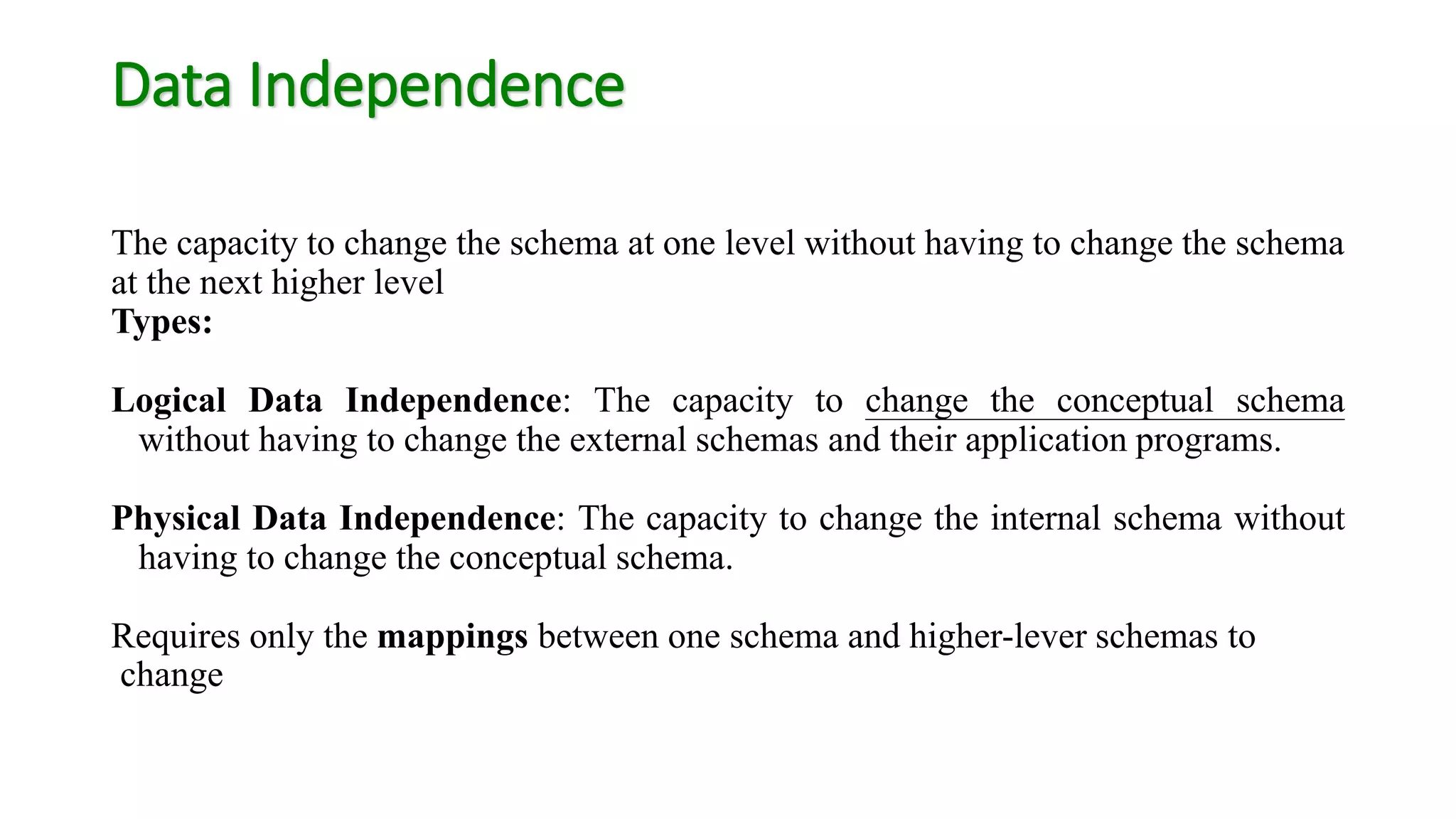 Data Independence
The capacity to change the schema at one level without having to change the schema
at the next higher level
Types:
Logical Data Independence: The capacity to change the conceptual schema
without having to change the external schemas and their application programs.
Physical Data Independence: The capacity to change the internal schema without
having to change the conceptual schema.
Requires only the mappings between one schema and higher-lever schemas to
change
 